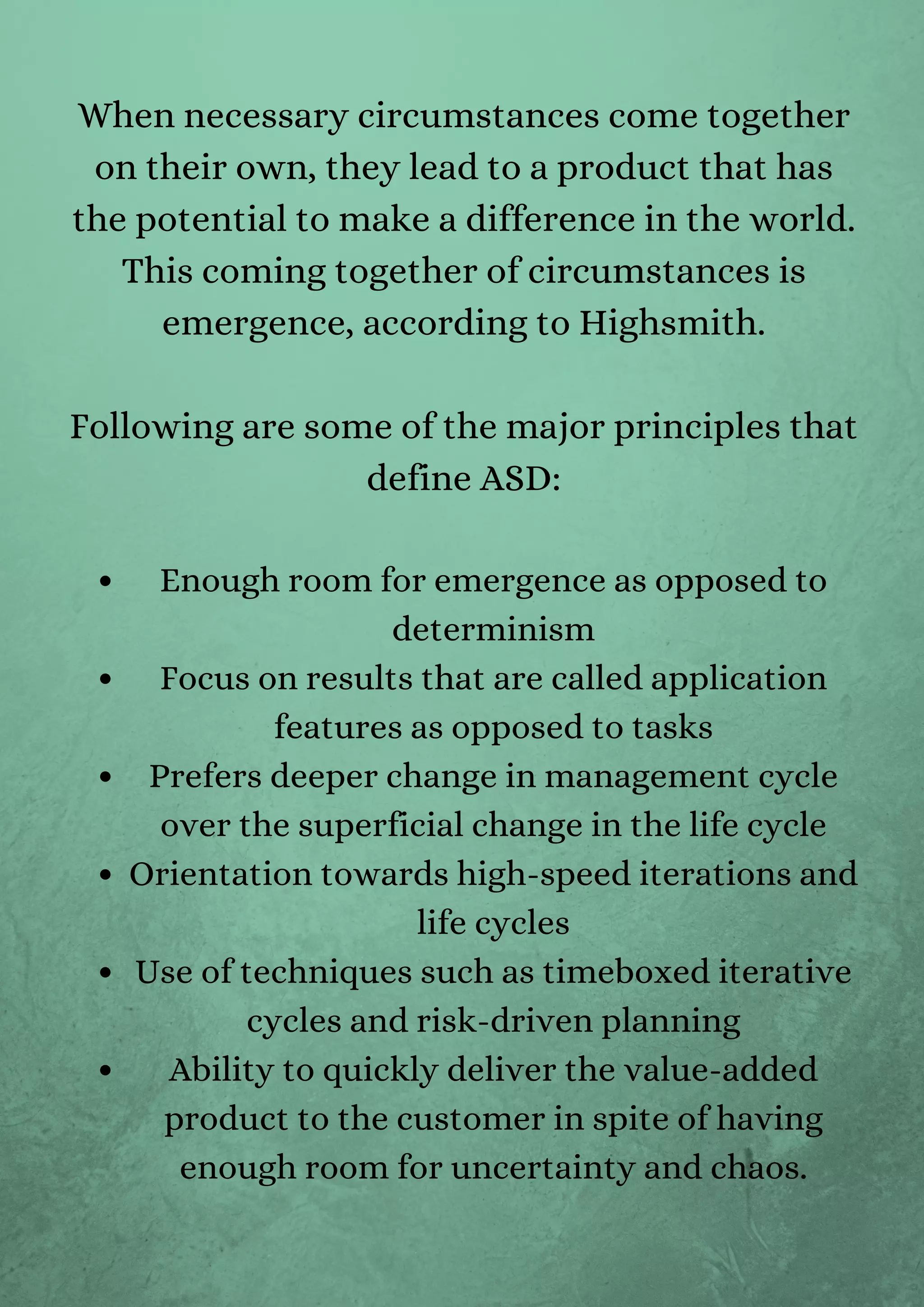 Enough room for emergence as opposed to
determinism
Focus on results that are called application
features as opposed to tasks
Prefers deeper change in management cycle
over the superficial change in the life cycle
Orientation towards high-speed iterations and
life cycles
Use of techniques such as timeboxed iterative
cycles and risk-driven planning
Ability to quickly deliver the value-added
product to the customer in spite of having
enough room for uncertainty and chaos.
When necessary circumstances come together
on their own, they lead to a product that has
the potential to make a difference in the world.
This coming together of circumstances is
emergence, according to Highsmith.


Following are some of the major principles that
define ASD:




 