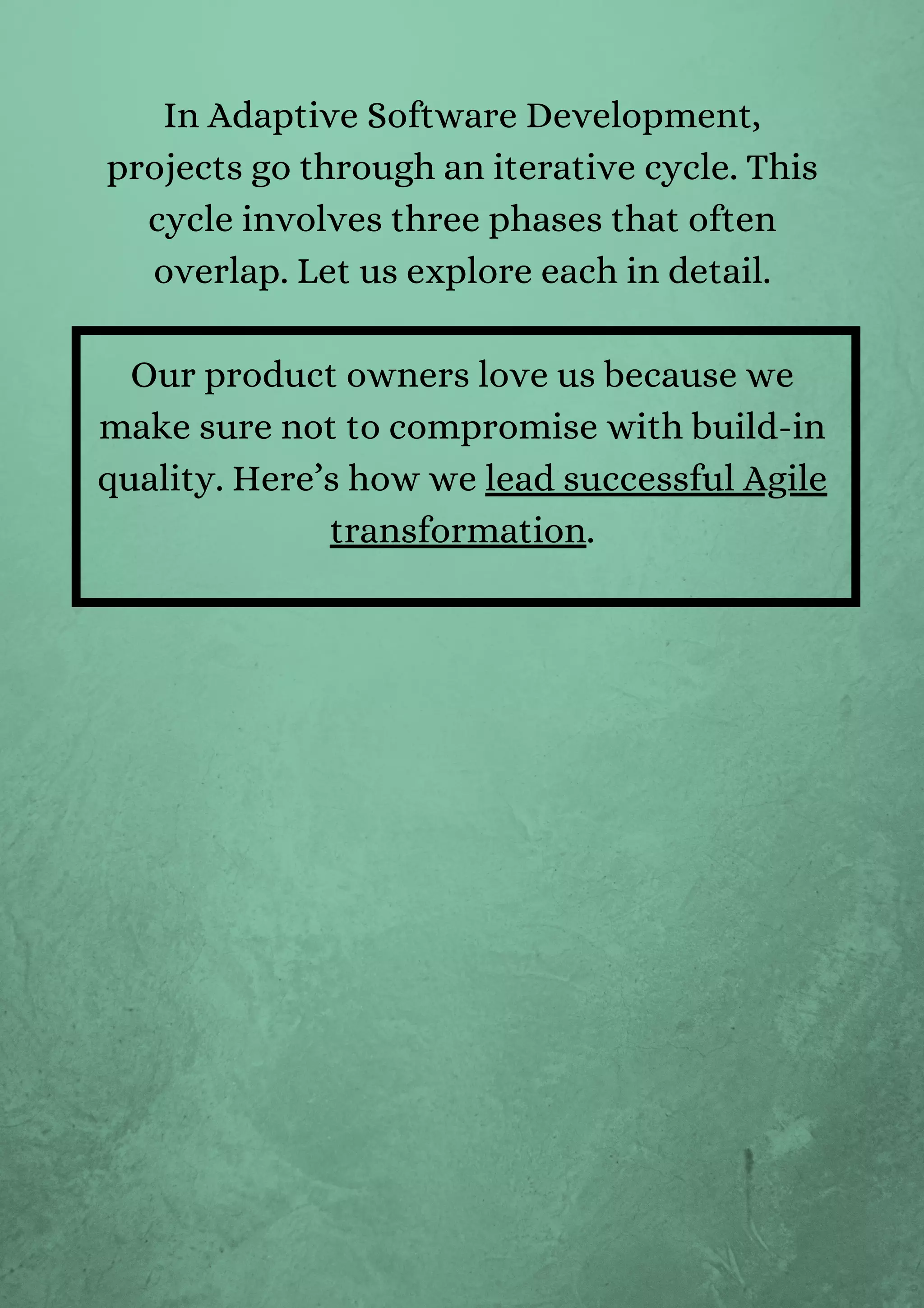 In Adaptive Software Development,
projects go through an iterative cycle. This
cycle involves three phases that often
overlap. Let us explore each in detail.


Our product owners love us because we
make sure not to compromise with build-in
quality. Here’s how we lead successful Agile
transformation.


 