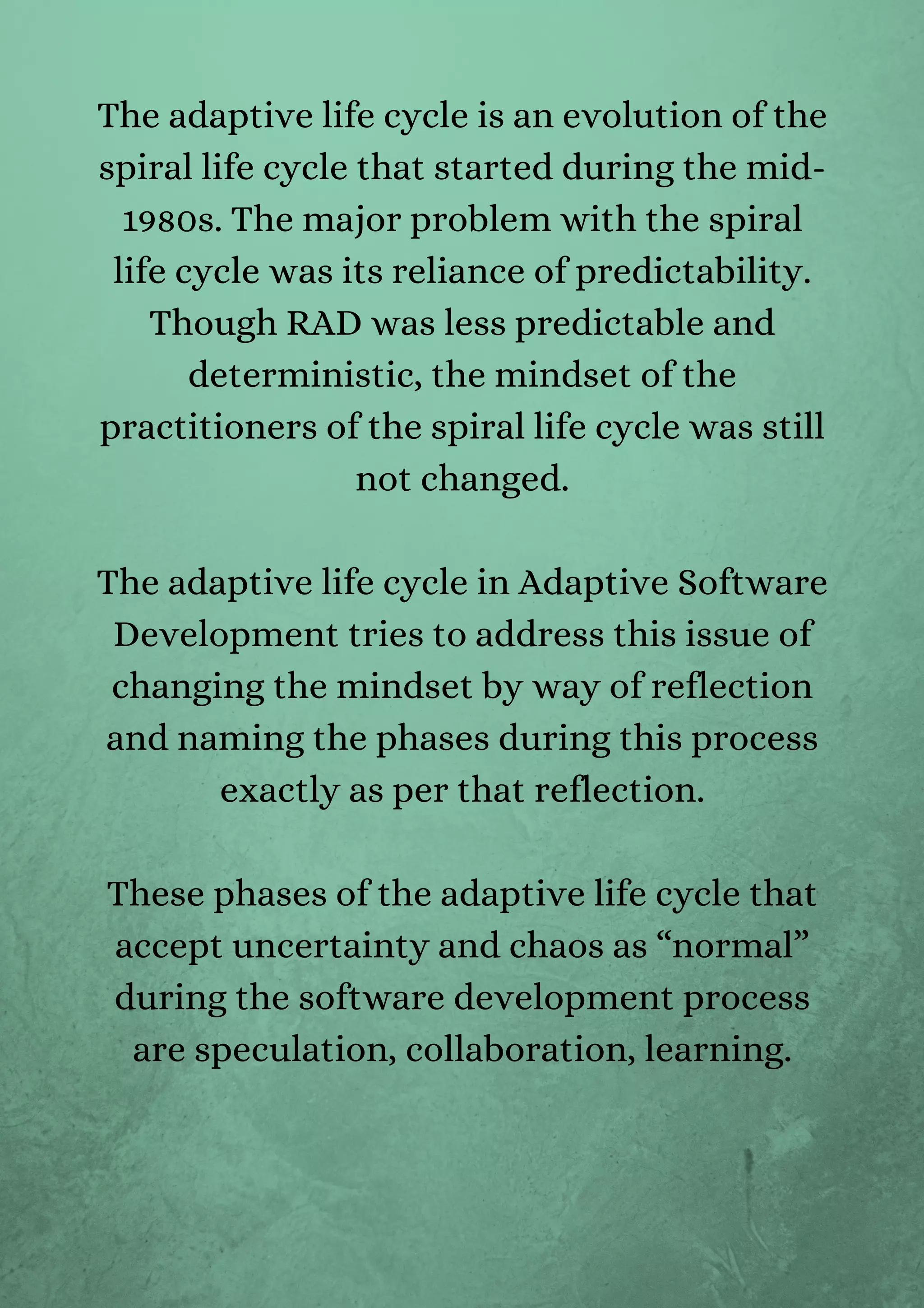 The adaptive life cycle is an evolution of the
spiral life cycle that started during the mid-
1980s. The major problem with the spiral
life cycle was its reliance of predictability.
Though RAD was less predictable and
deterministic, the mindset of the
practitioners of the spiral life cycle was still
not changed.


The adaptive life cycle in Adaptive Software
Development tries to address this issue of
changing the mindset by way of reflection
and naming the phases during this process
exactly as per that reflection.


These phases of the adaptive life cycle that
accept uncertainty and chaos as “normal”
during the software development process
are speculation, collaboration, learning.


 