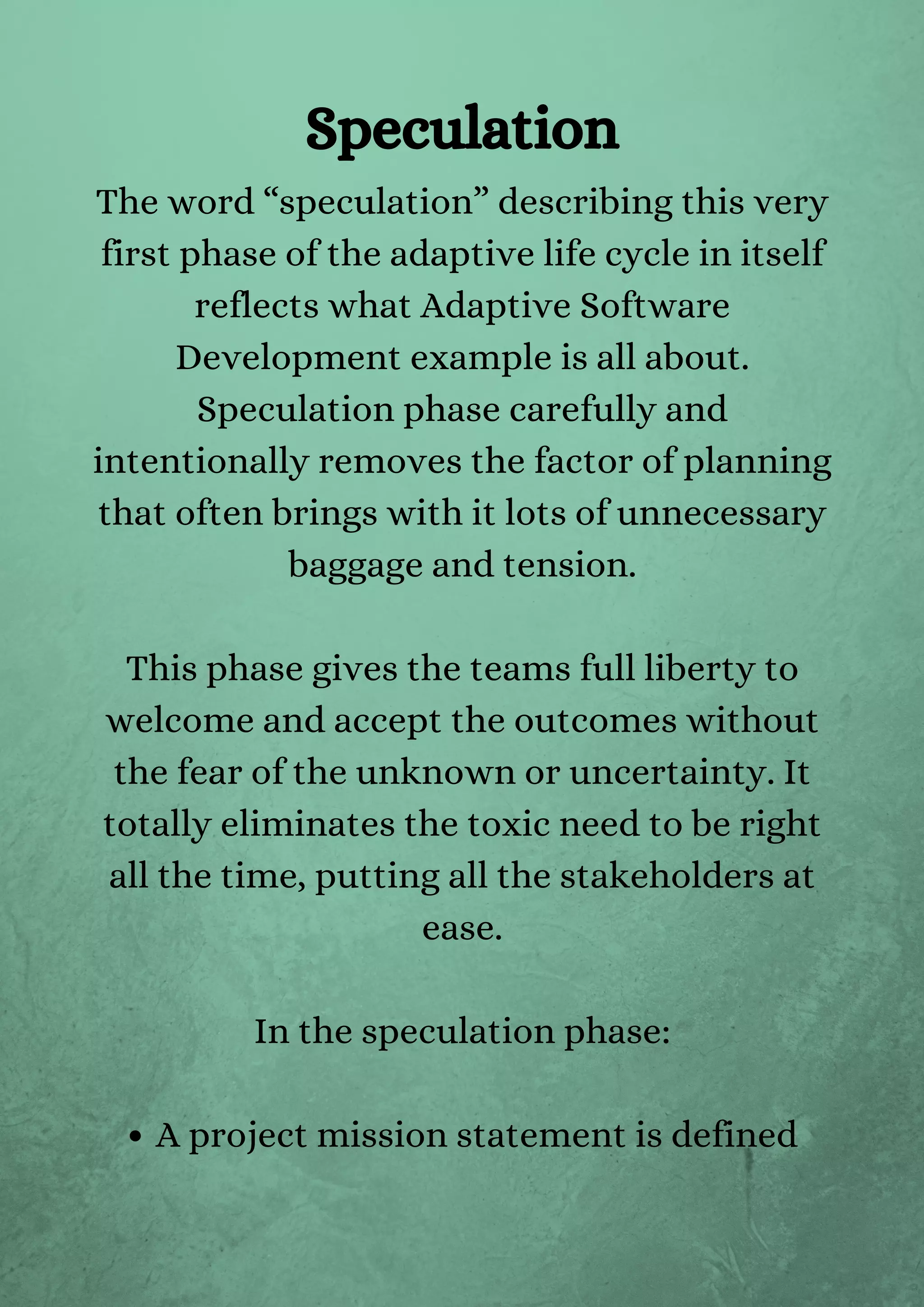 A project mission statement is defined
The word “speculation” describing this very
first phase of the adaptive life cycle in itself
reflects what Adaptive Software
Development example is all about.
Speculation phase carefully and
intentionally removes the factor of planning
that often brings with it lots of unnecessary
baggage and tension.


This phase gives the teams full liberty to
welcome and accept the outcomes without
the fear of the unknown or uncertainty. It
totally eliminates the toxic need to be right
all the time, putting all the stakeholders at
ease.


In the speculation phase:






Speculation
 