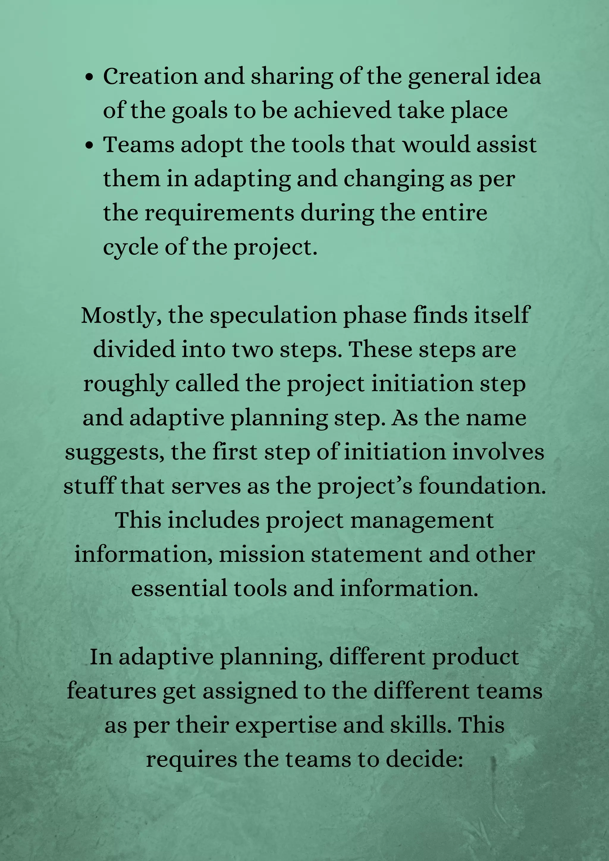 Creation and sharing of the general idea
of the goals to be achieved take place
Teams adopt the tools that would assist
them in adapting and changing as per
the requirements during the entire
cycle of the project.


Mostly, the speculation phase finds itself
divided into two steps. These steps are
roughly called the project initiation step
and adaptive planning step. As the name
suggests, the first step of initiation involves
stuff that serves as the project’s foundation.
This includes project management
information, mission statement and other
essential tools and information.


In adaptive planning, different product
features get assigned to the different teams
as per their expertise and skills. This
requires the teams to decide:




 