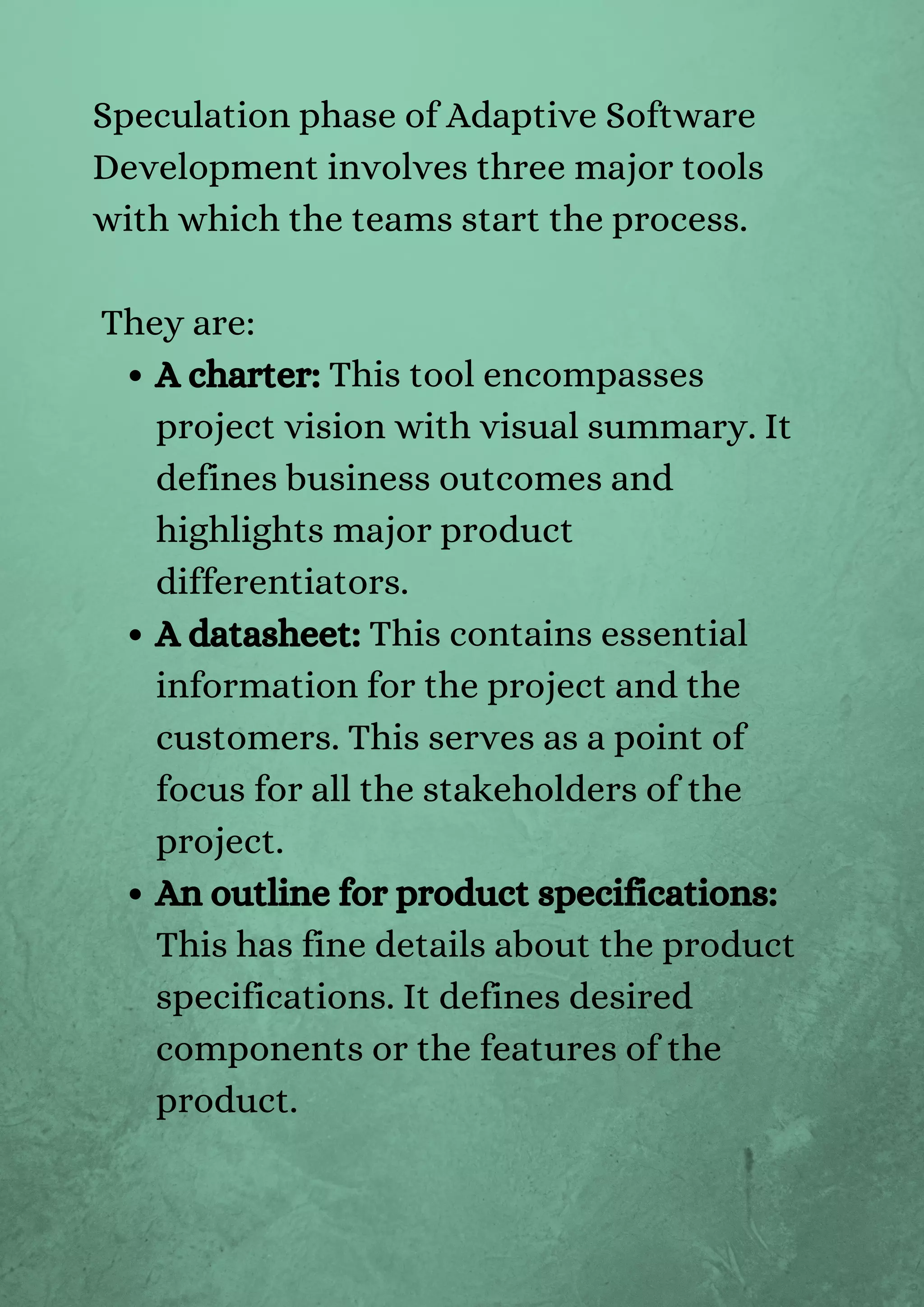 A charter: This tool encompasses
project vision with visual summary. It
defines business outcomes and
highlights major product
differentiators.
A datasheet: This contains essential
information for the project and the
customers. This serves as a point of
focus for all the stakeholders of the
project.
An outline for product specifications:
This has fine details about the product
specifications. It defines desired
components or the features of the
product.
Speculation phase of Adaptive Software
Development involves three major tools
with which the teams start the process.
They are:
 