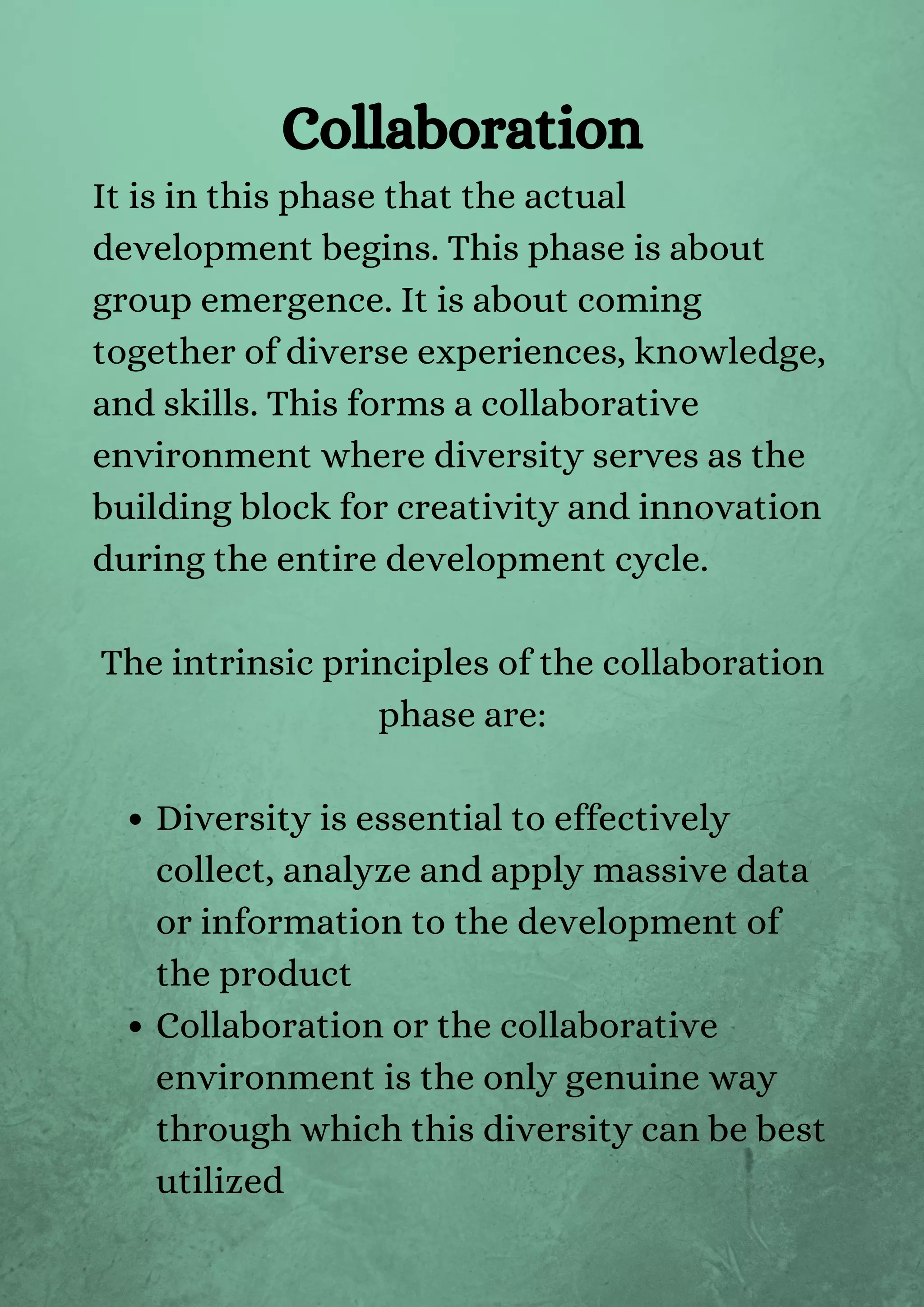 Diversity is essential to effectively
collect, analyze and apply massive data
or information to the development of
the product
Collaboration or the collaborative
environment is the only genuine way
through which this diversity can be best
utilized
It is in this phase that the actual
development begins. This phase is about
group emergence. It is about coming
together of diverse experiences, knowledge,
and skills. This forms a collaborative
environment where diversity serves as the
building block for creativity and innovation
during the entire development cycle.
The intrinsic principles of the collaboration
phase are:
Collaboration
 