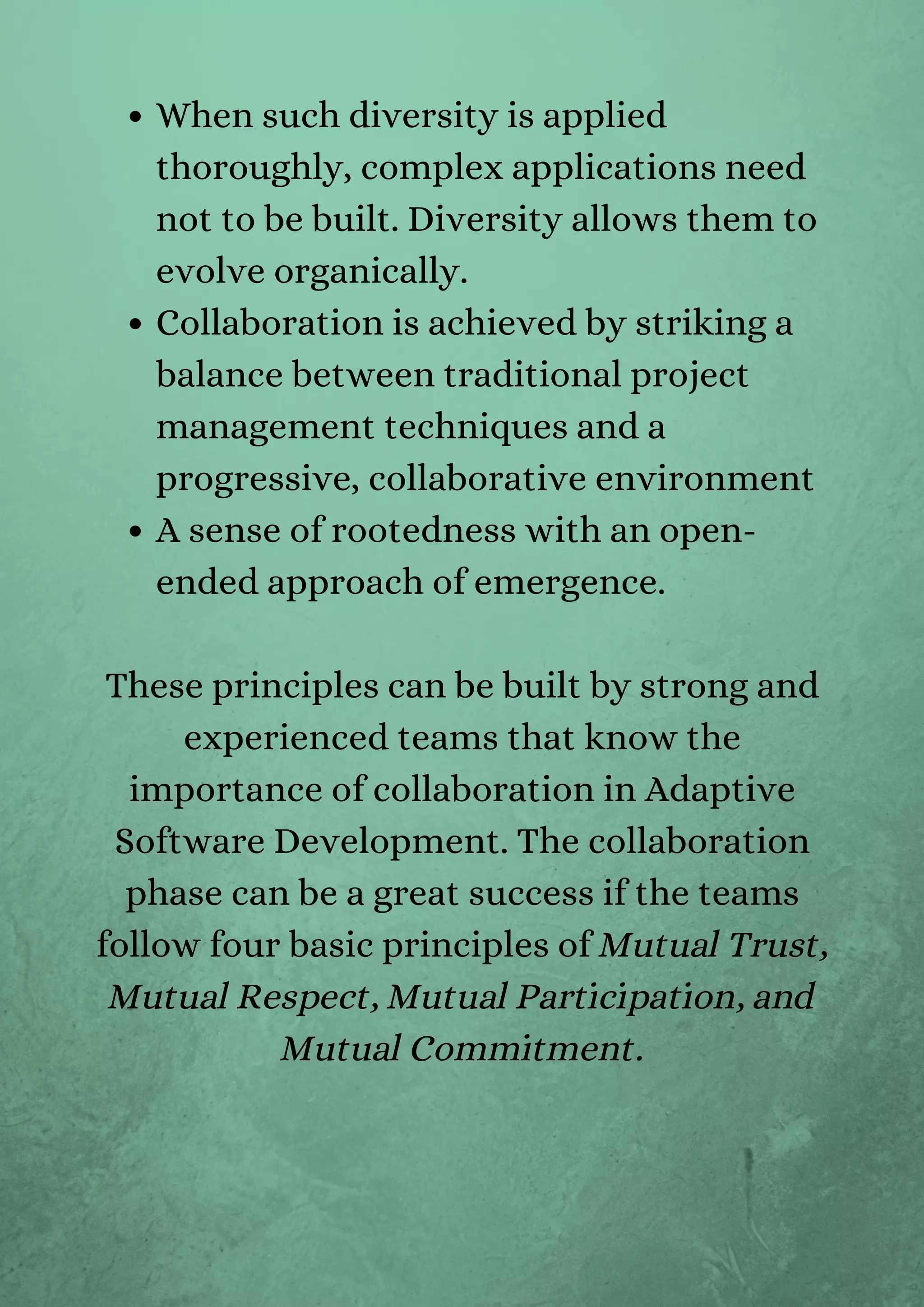 When such diversity is applied
thoroughly, complex applications need
not to be built. Diversity allows them to
evolve organically.
Collaboration is achieved by striking a
balance between traditional project
management techniques and a
progressive, collaborative environment
A sense of rootedness with an open-
ended approach of emergence.
These principles can be built by strong and
experienced teams that know the
importance of collaboration in Adaptive
Software Development. The collaboration
phase can be a great success if the teams
follow four basic principles of Mutual Trust,
Mutual Respect, Mutual Participation, and
Mutual Commitment.
 