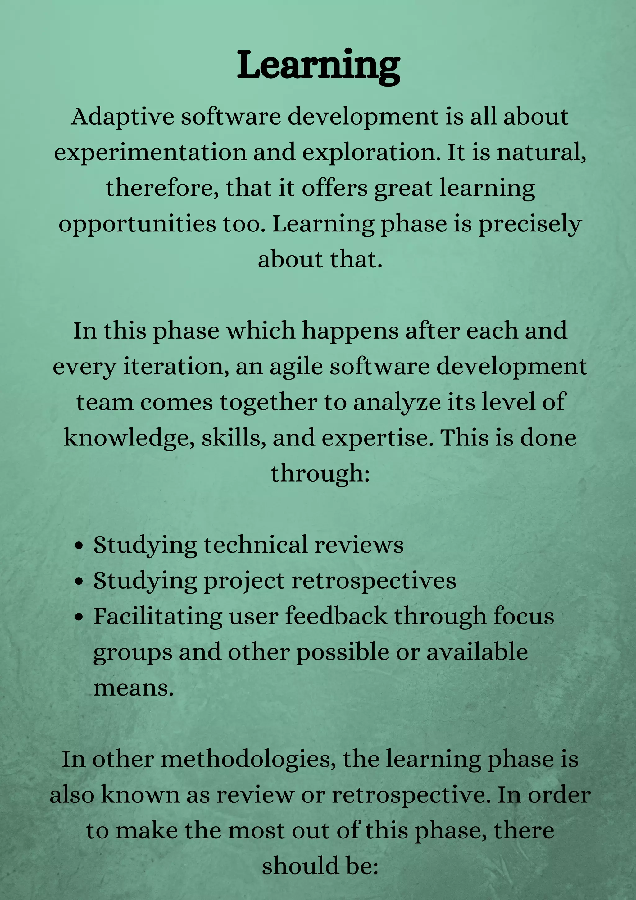 Studying technical reviews
Studying project retrospectives
Facilitating user feedback through focus
groups and other possible or available
means.
Adaptive software development is all about
experimentation and exploration. It is natural,
therefore, that it offers great learning
opportunities too. Learning phase is precisely
about that.


In this phase which happens after each and
every iteration, an agile software development
team comes together to analyze its level of
knowledge, skills, and expertise. This is done
through:


In other methodologies, the learning phase is
also known as review or retrospective. In order
to make the most out of this phase, there
should be:
Learning
 