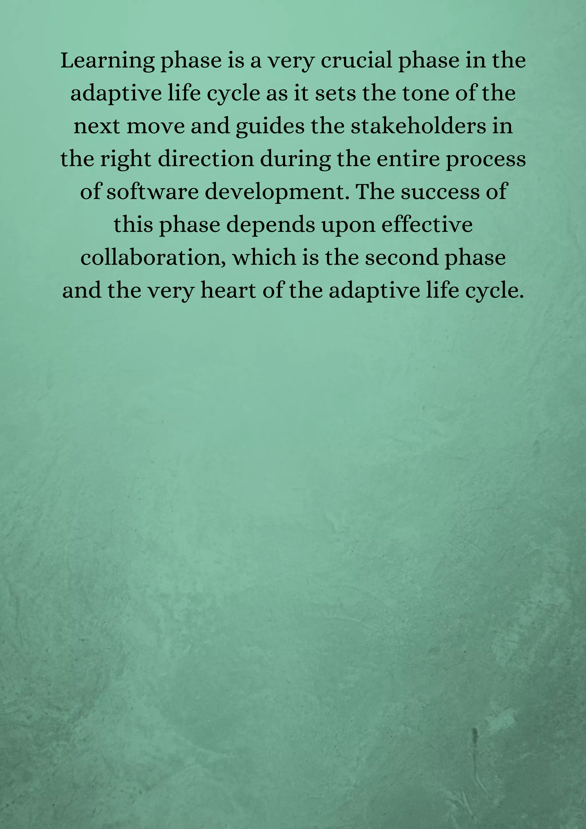 Learning phase is a very crucial phase in the
adaptive life cycle as it sets the tone of the
next move and guides the stakeholders in
the right direction during the entire process
of software development. The success of
this phase depends upon effective
collaboration, which is the second phase
and the very heart of the adaptive life cycle.


 
