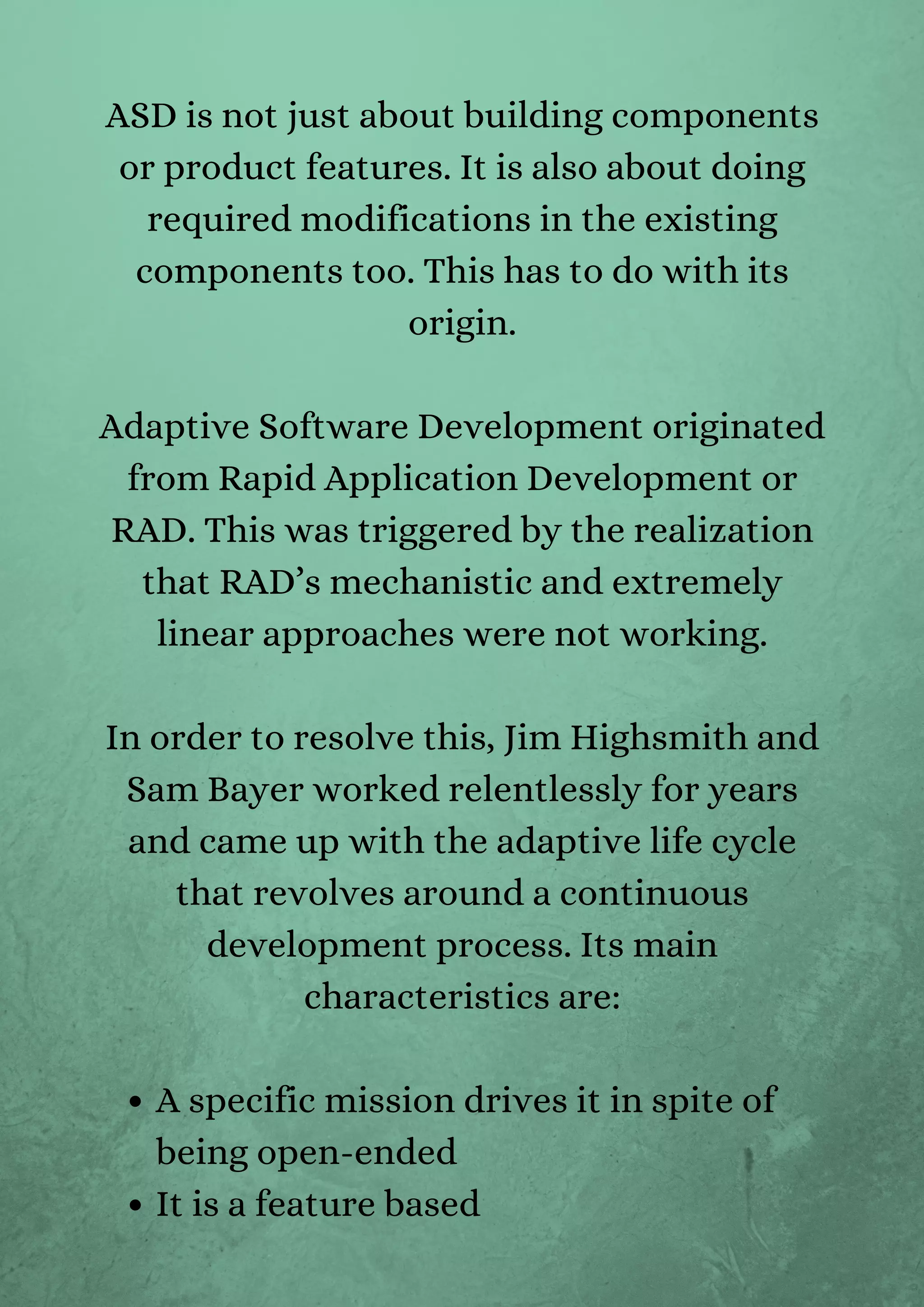 A specific mission drives it in spite of
being open-ended
It is a feature based
ASD is not just about building components
or product features. It is also about doing
required modifications in the existing
components too. This has to do with its
origin.


Adaptive Software Development originated
from Rapid Application Development or
RAD. This was triggered by the realization
that RAD’s mechanistic and extremely
linear approaches were not working.


In order to resolve this, Jim Highsmith and
Sam Bayer worked relentlessly for years
and came up with the adaptive life cycle
that revolves around a continuous
development process. Its main
characteristics are:




 