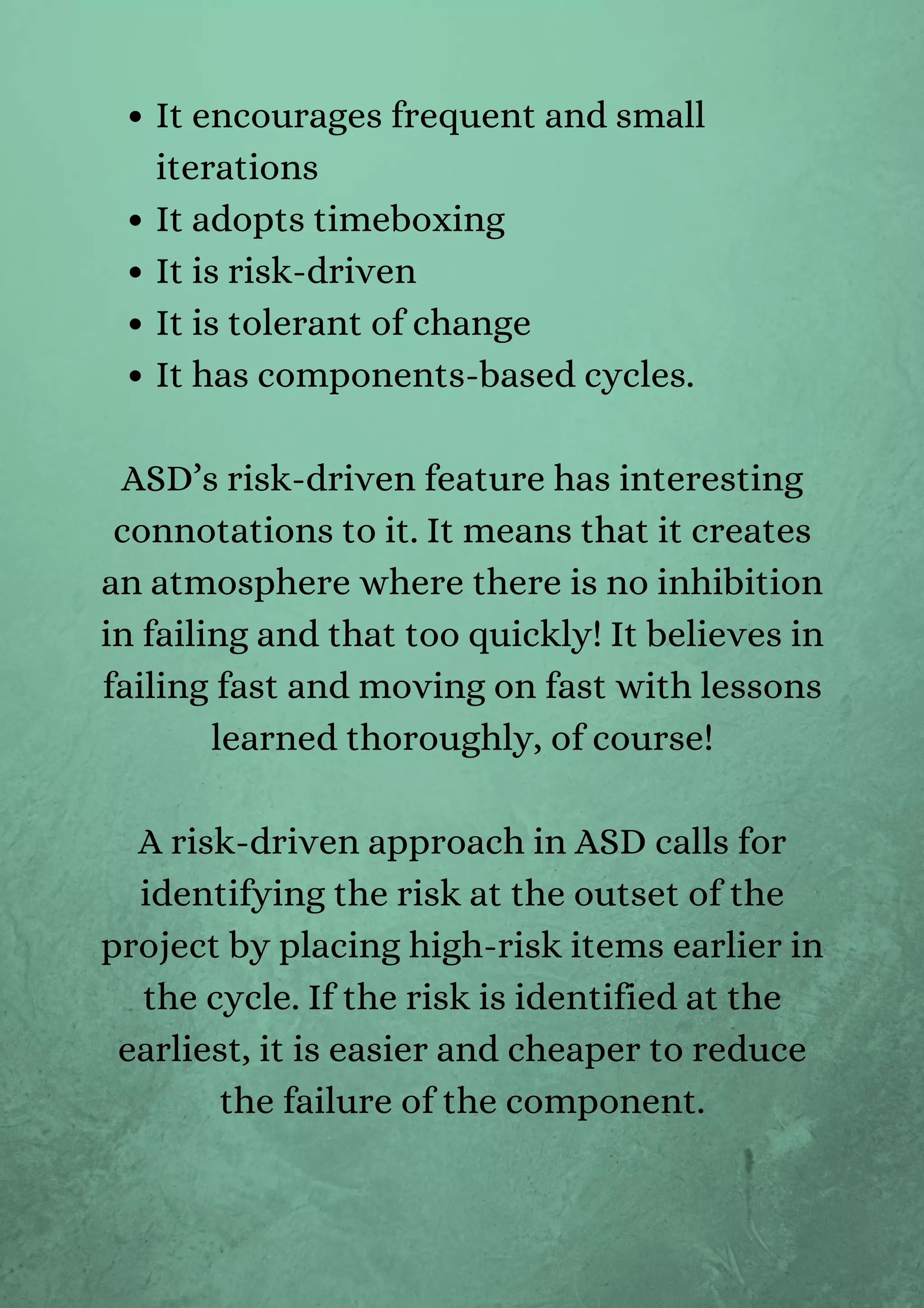 It encourages frequent and small
iterations
It adopts timeboxing
It is risk-driven
It is tolerant of change
It has components-based cycles.
ASD’s risk-driven feature has interesting
connotations to it. It means that it creates
an atmosphere where there is no inhibition
in failing and that too quickly! It believes in
failing fast and moving on fast with lessons
learned thoroughly, of course!
A risk-driven approach in ASD calls for
identifying the risk at the outset of the
project by placing high-risk items earlier in
the cycle. If the risk is identified at the
earliest, it is easier and cheaper to reduce
the failure of the component.


 