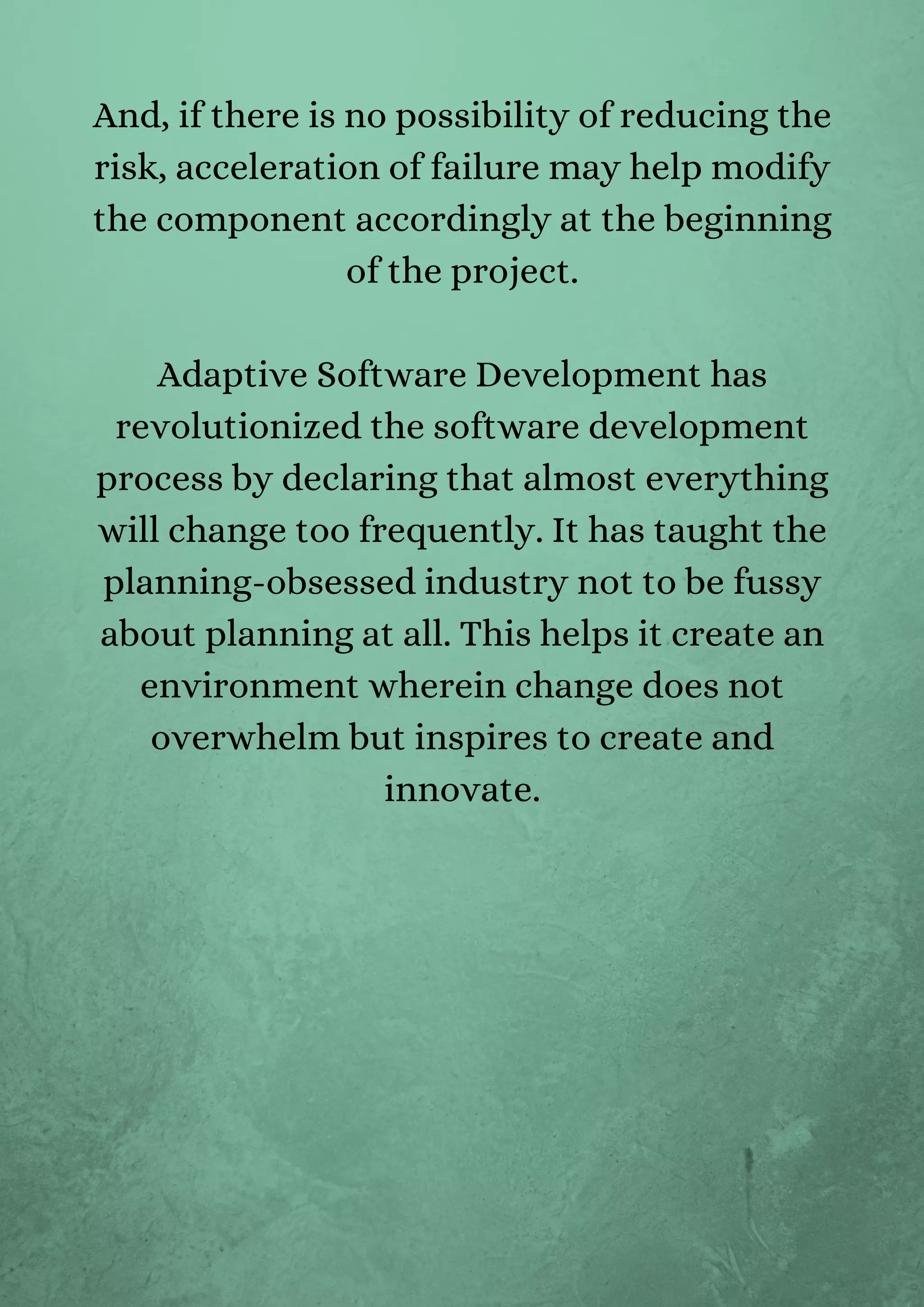 And, if there is no possibility of reducing the
risk, acceleration of failure may help modify
the component accordingly at the beginning
of the project.


Adaptive Software Development has
revolutionized the software development
process by declaring that almost everything
will change too frequently. It has taught the
planning-obsessed industry not to be fussy
about planning at all. This helps it create an
environment wherein change does not
overwhelm but inspires to create and
innovate.




 