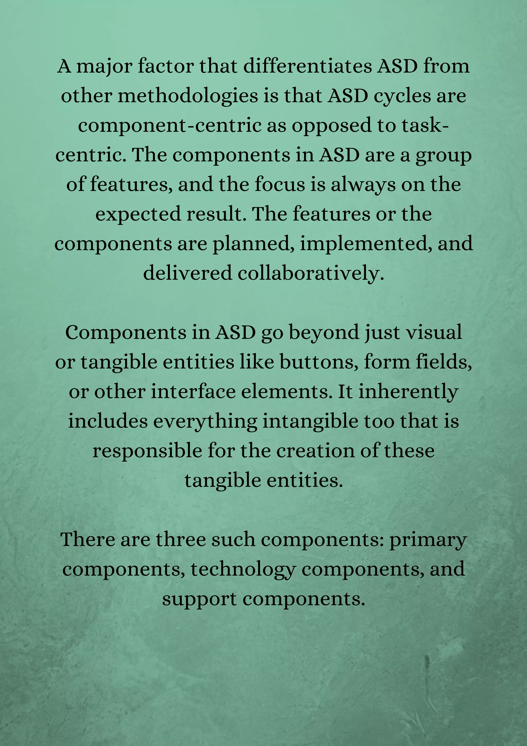 A major factor that differentiates ASD from
other methodologies is that ASD cycles are
component-centric as opposed to task-
centric. The components in ASD are a group
of features, and the focus is always on the
expected result. The features or the
components are planned, implemented, and
delivered collaboratively.


Components in ASD go beyond just visual
or tangible entities like buttons, form fields,
or other interface elements. It inherently
includes everything intangible too that is
responsible for the creation of these
tangible entities.


There are three such components: primary
components, technology components, and
support components.


 