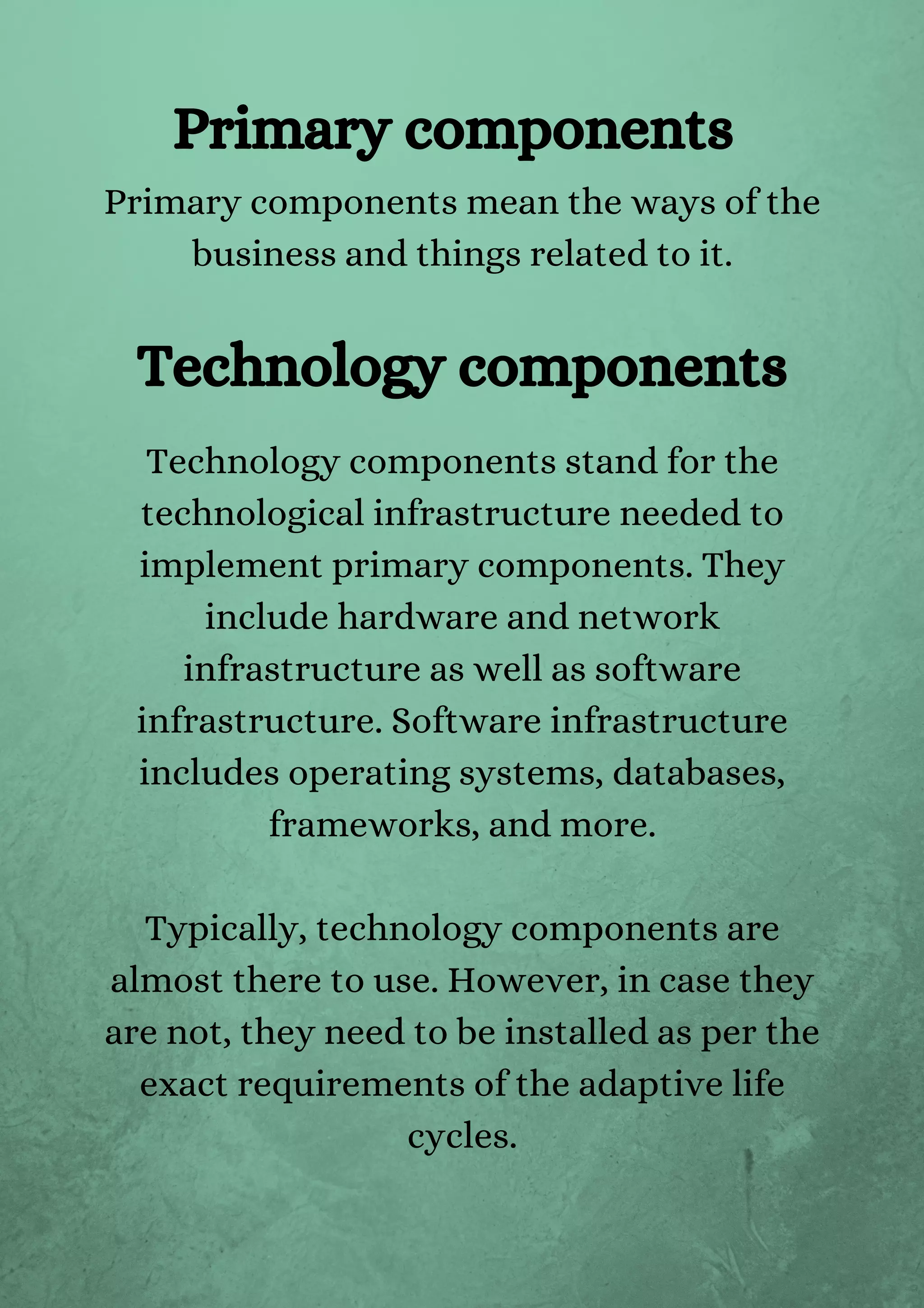 Primary components mean the ways of the
business and things related to it.






Technology components stand for the
technological infrastructure needed to
implement primary components. They
include hardware and network
infrastructure as well as software
infrastructure. Software infrastructure
includes operating systems, databases,
frameworks, and more.


Typically, technology components are
almost there to use. However, in case they
are not, they need to be installed as per the
exact requirements of the adaptive life
cycles.


Primary components
Technology components
 