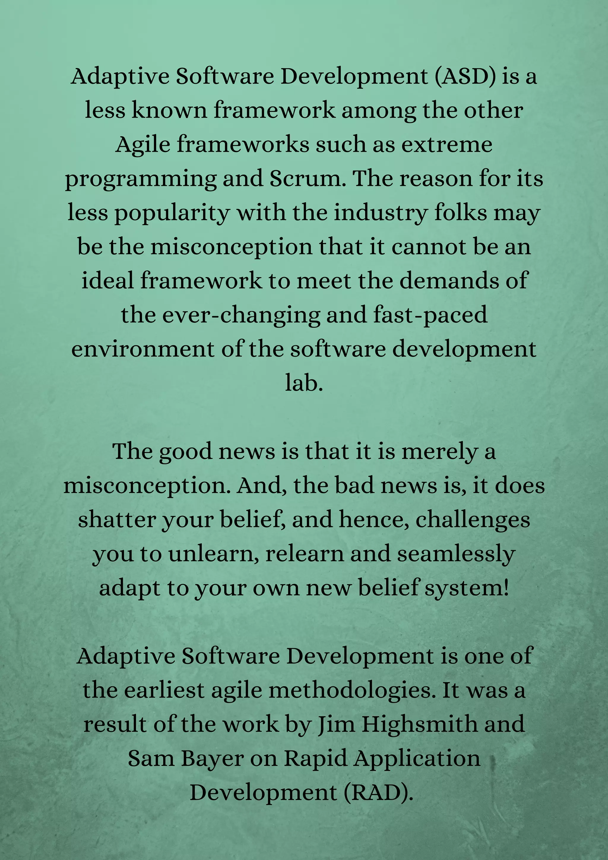 Adaptive Software Development (ASD) is a
less known framework among the other
Agile frameworks such as extreme
programming and Scrum. The reason for its
less popularity with the industry folks may
be the misconception that it cannot be an
ideal framework to meet the demands of
the ever-changing and fast-paced
environment of the software development
lab.


The good news is that it is merely a
misconception. And, the bad news is, it does
shatter your belief, and hence, challenges
you to unlearn, relearn and seamlessly
adapt to your own new belief system!


Adaptive Software Development is one of
the earliest agile methodologies. It was a
result of the work by Jim Highsmith and
Sam Bayer on Rapid Application
Development (RAD).
 
