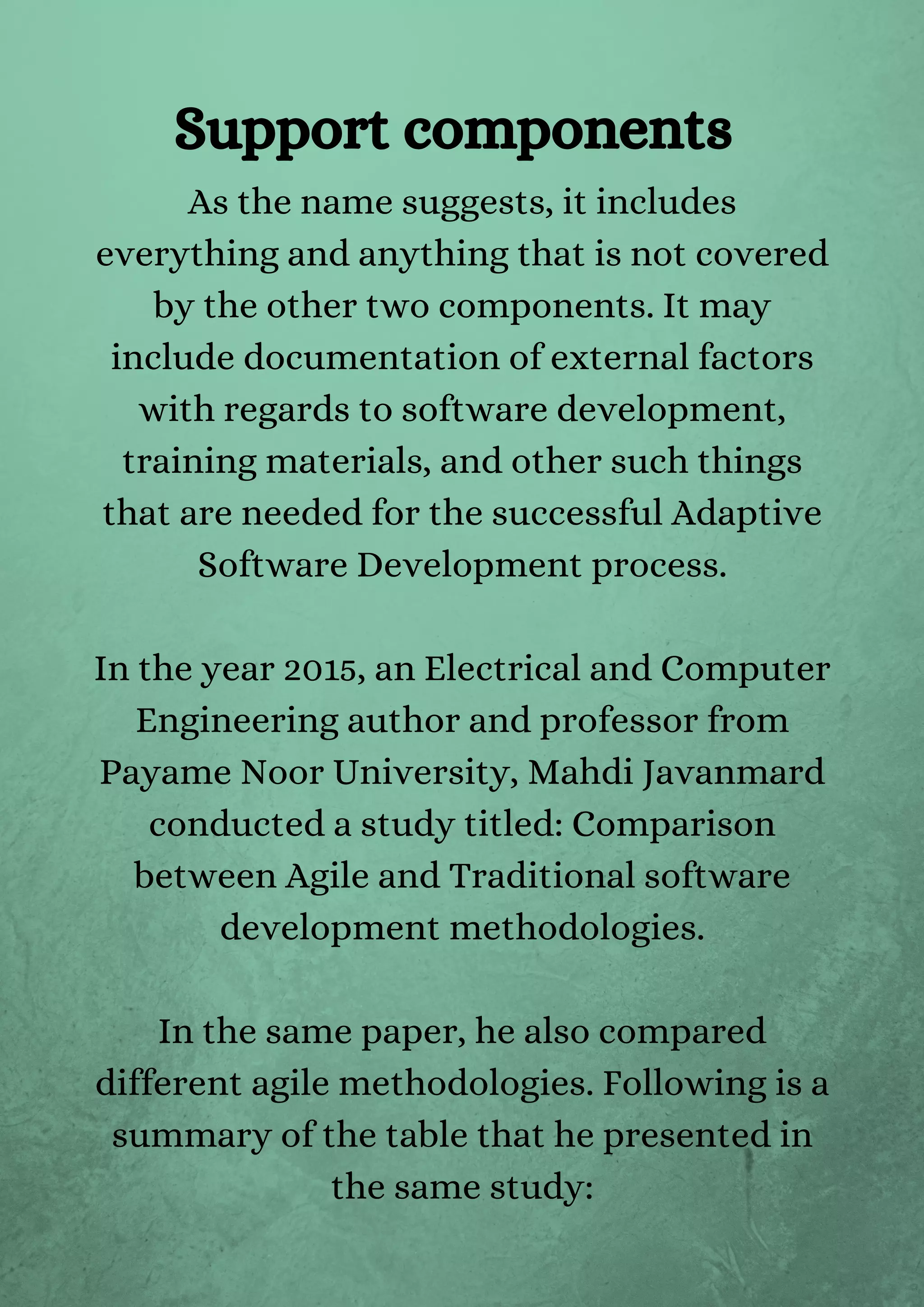 As the name suggests, it includes
everything and anything that is not covered
by the other two components. It may
include documentation of external factors
with regards to software development,
training materials, and other such things
that are needed for the successful Adaptive
Software Development process.


In the year 2015, an Electrical and Computer
Engineering author and professor from
Payame Noor University, Mahdi Javanmard
conducted a study titled: Comparison
between Agile and Traditional software
development methodologies.


In the same paper, he also compared
different agile methodologies. Following is a
summary of the table that he presented in
the same study:


Support components
 