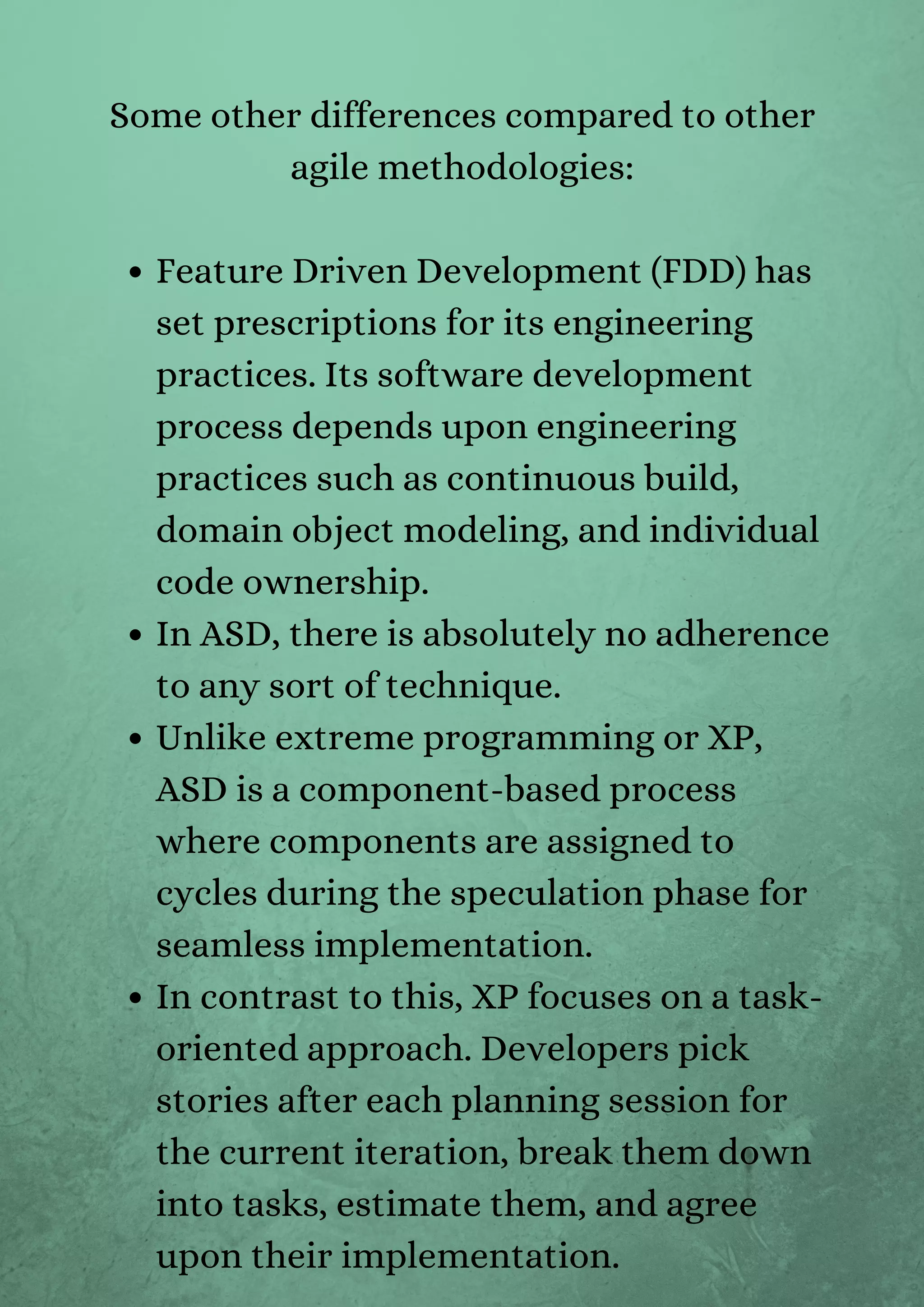 Feature Driven Development (FDD) has
set prescriptions for its engineering
practices. Its software development
process depends upon engineering
practices such as continuous build,
domain object modeling, and individual
code ownership.
In ASD, there is absolutely no adherence
to any sort of technique.
Unlike extreme programming or XP,
ASD is a component-based process
where components are assigned to
cycles during the speculation phase for
seamless implementation.
In contrast to this, XP focuses on a task-
oriented approach. Developers pick
stories after each planning session for
the current iteration, break them down
into tasks, estimate them, and agree
upon their implementation.
Some other differences compared to other
agile methodologies:


 