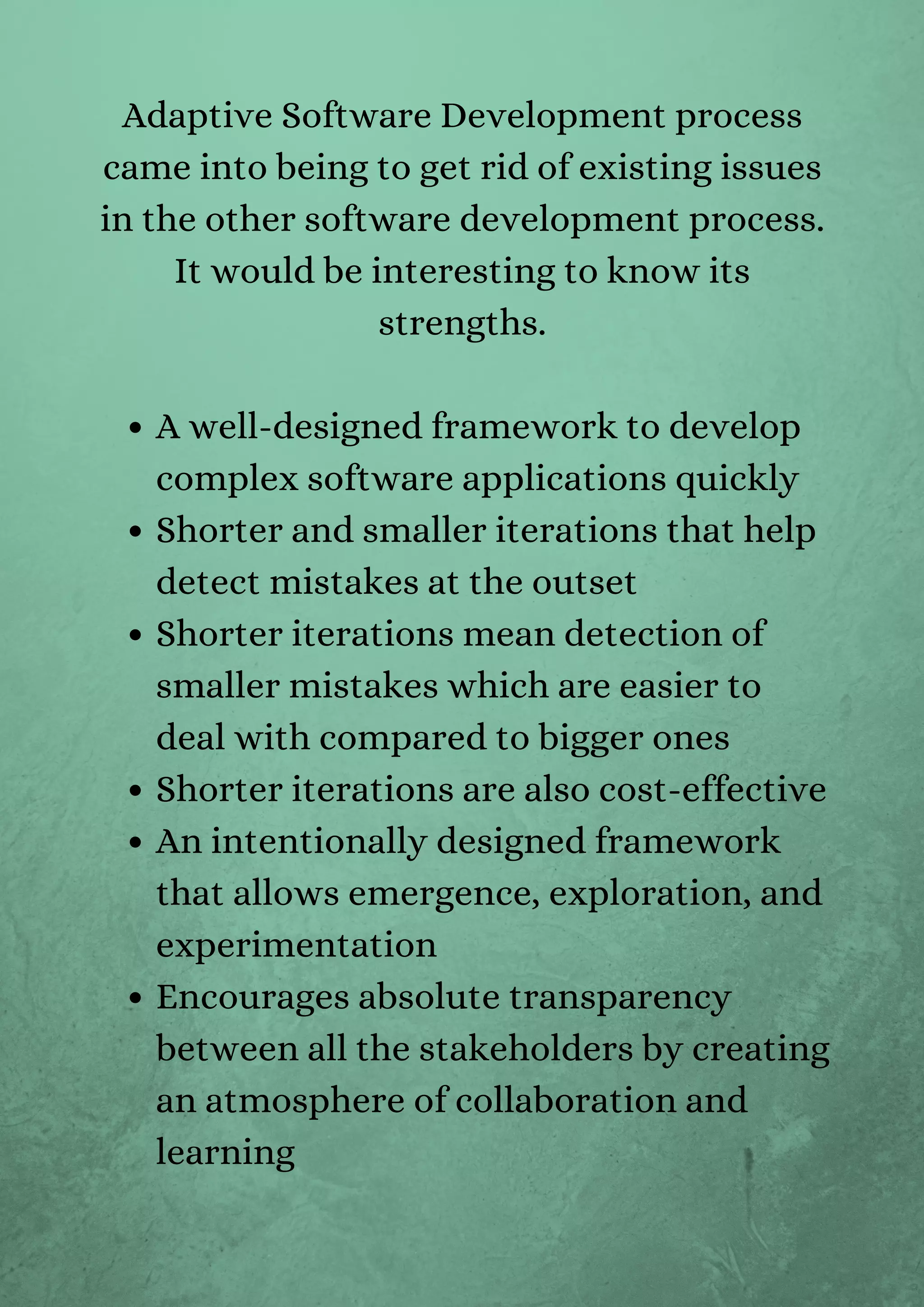 A well-designed framework to develop
complex software applications quickly
Shorter and smaller iterations that help
detect mistakes at the outset
Shorter iterations mean detection of
smaller mistakes which are easier to
deal with compared to bigger ones
Shorter iterations are also cost-effective
An intentionally designed framework
that allows emergence, exploration, and
experimentation
Encourages absolute transparency
between all the stakeholders by creating
an atmosphere of collaboration and
learning
Adaptive Software Development process
came into being to get rid of existing issues
in the other software development process.
It would be interesting to know its
strengths.




 