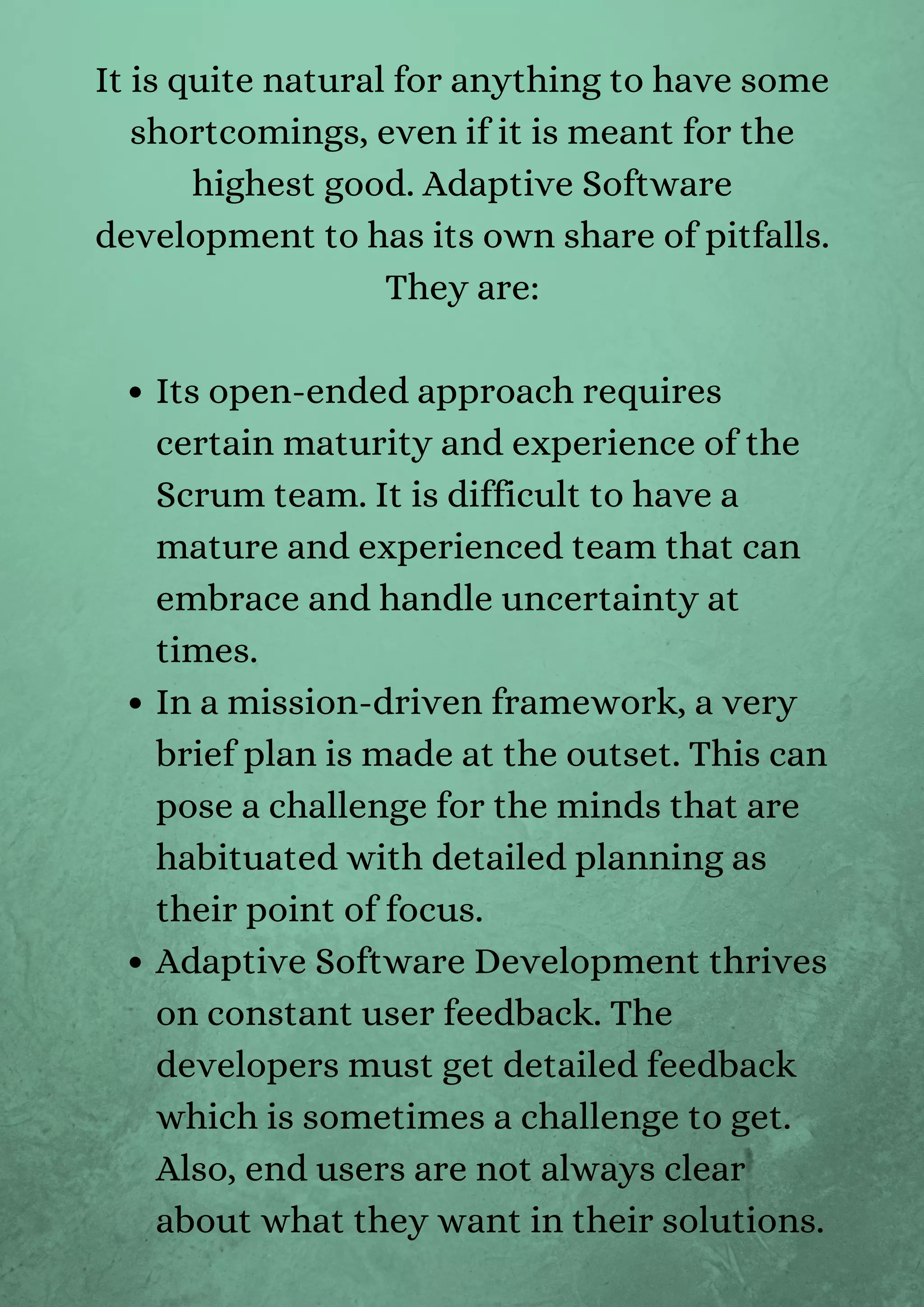 Its open-ended approach requires
certain maturity and experience of the
Scrum team. It is difficult to have a
mature and experienced team that can
embrace and handle uncertainty at
times.
In a mission-driven framework, a very
brief plan is made at the outset. This can
pose a challenge for the minds that are
habituated with detailed planning as
their point of focus.
Adaptive Software Development thrives
on constant user feedback. The
developers must get detailed feedback
which is sometimes a challenge to get.
Also, end users are not always clear
about what they want in their solutions.
It is quite natural for anything to have some
shortcomings, even if it is meant for the
highest good. Adaptive Software
development to has its own share of pitfalls.
They are:


 