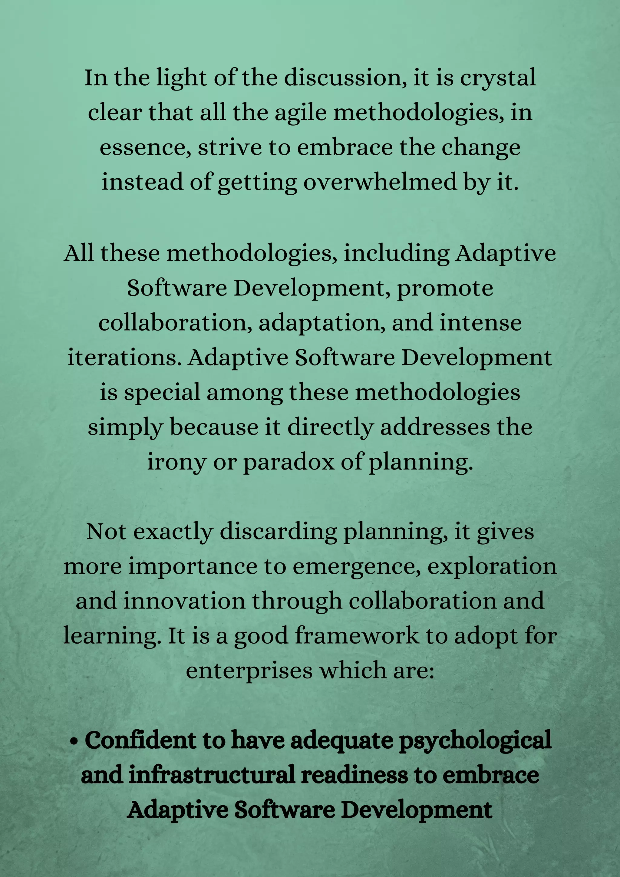 In the light of the discussion, it is crystal
clear that all the agile methodologies, in
essence, strive to embrace the change
instead of getting overwhelmed by it.


All these methodologies, including Adaptive
Software Development, promote
collaboration, adaptation, and intense
iterations. Adaptive Software Development
is special among these methodologies
simply because it directly addresses the
irony or paradox of planning.


Not exactly discarding planning, it gives
more importance to emergence, exploration
and innovation through collaboration and
learning. It is a good framework to adopt for
enterprises which are:


• Confident to have adequate psychological
and infrastructural readiness to embrace
Adaptive Software Development
 