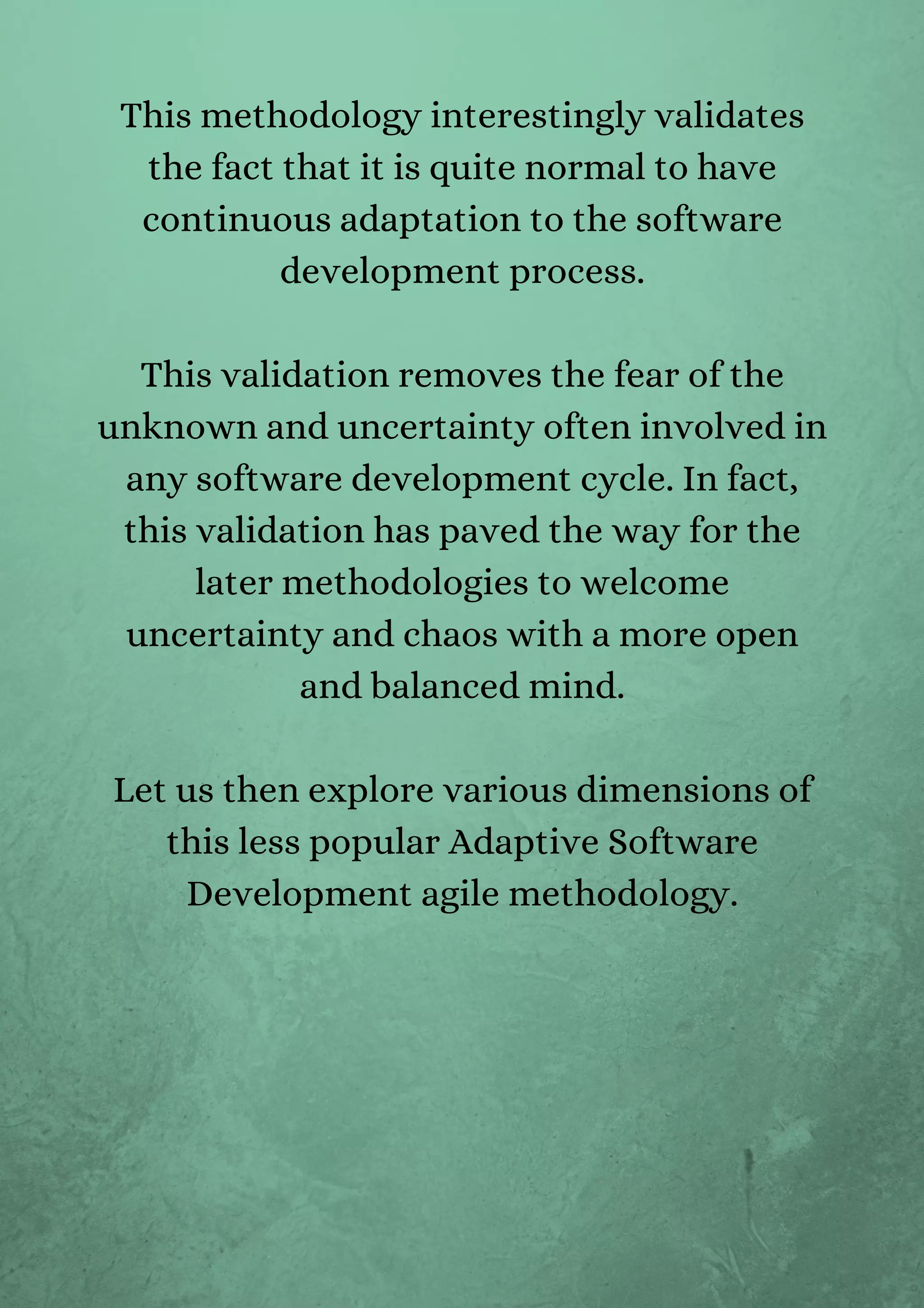 This methodology interestingly validates
the fact that it is quite normal to have
continuous adaptation to the software
development process.


This validation removes the fear of the
unknown and uncertainty often involved in
any software development cycle. In fact,
this validation has paved the way for the
later methodologies to welcome
uncertainty and chaos with a more open
and balanced mind.


Let us then explore various dimensions of
this less popular Adaptive Software
Development agile methodology.


 