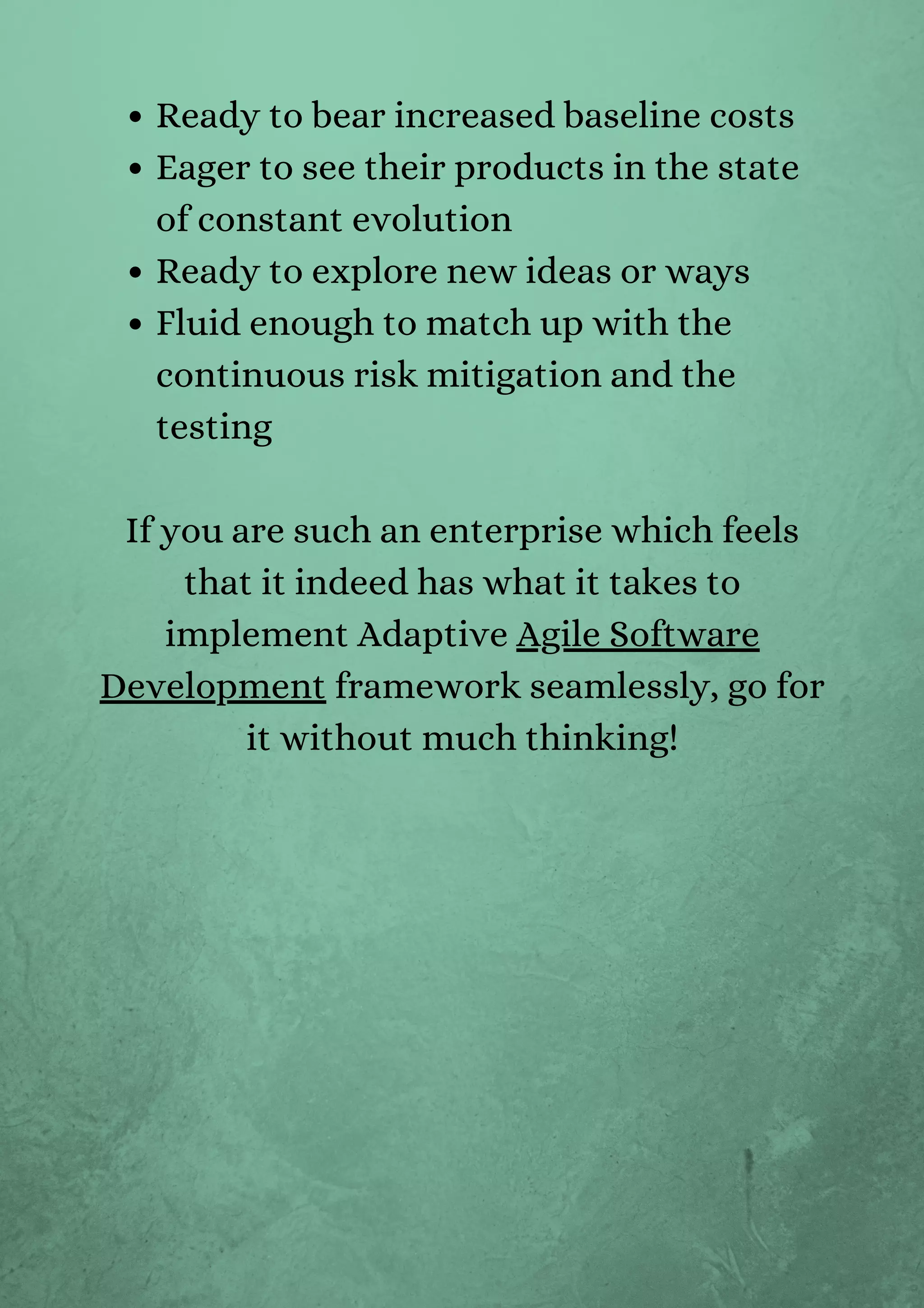 Ready to bear increased baseline costs
Eager to see their products in the state
of constant evolution
Ready to explore new ideas or ways
Fluid enough to match up with the
continuous risk mitigation and the
testing
If you are such an enterprise which feels
that it indeed has what it takes to
implement Adaptive Agile Software
Development framework seamlessly, go for
it without much thinking!


 