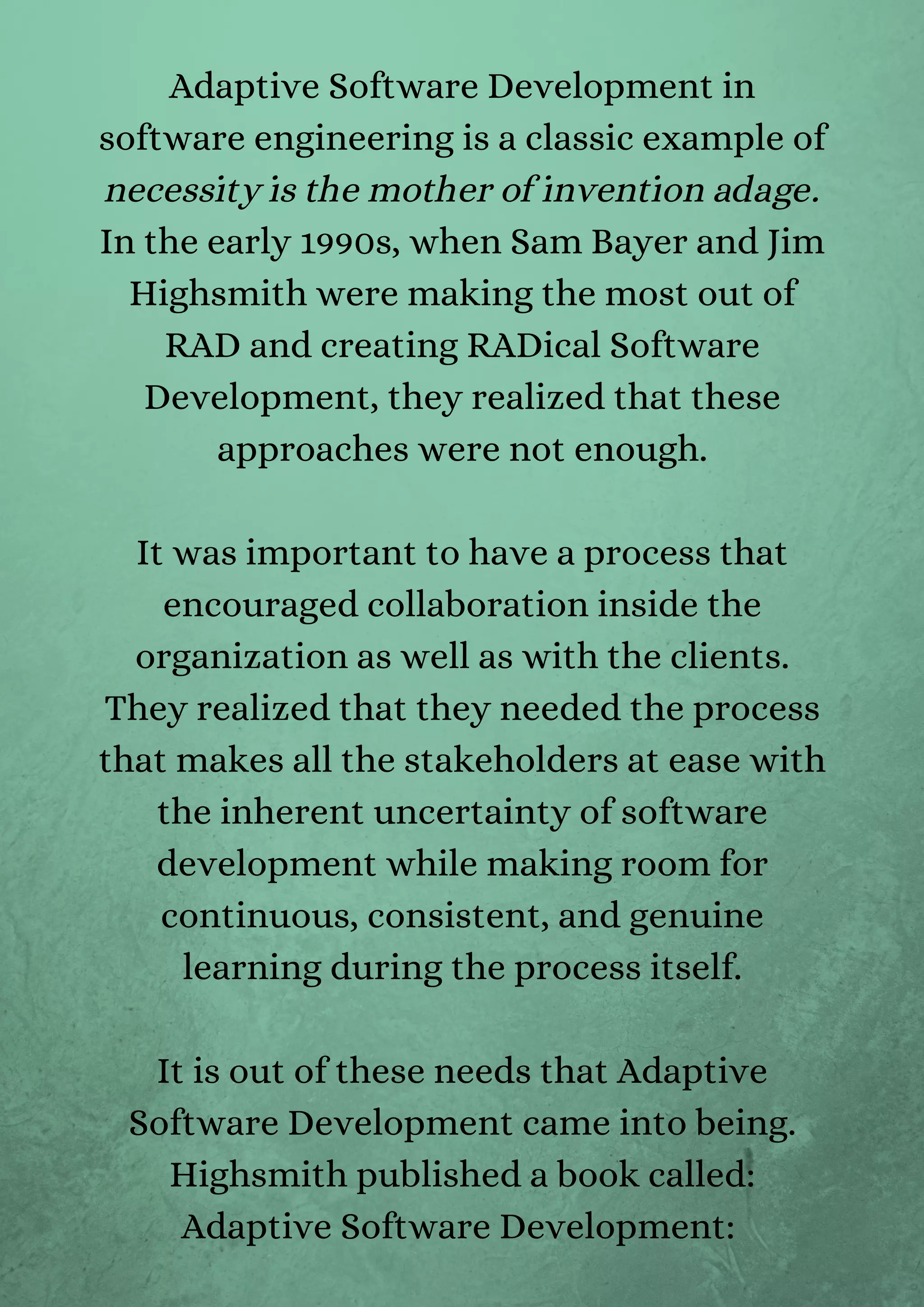 Adaptive Software Development in
software engineering is a classic example of
necessity is the mother of invention adage.
In the early 1990s, when Sam Bayer and Jim
Highsmith were making the most out of
RAD and creating RADical Software
Development, they realized that these
approaches were not enough.


It was important to have a process that
encouraged collaboration inside the
organization as well as with the clients.
They realized that they needed the process
that makes all the stakeholders at ease with
the inherent uncertainty of software
development while making room for
continuous, consistent, and genuine
learning during the process itself.


It is out of these needs that Adaptive
Software Development came into being.
Highsmith published a book called:
Adaptive Software Development:


 