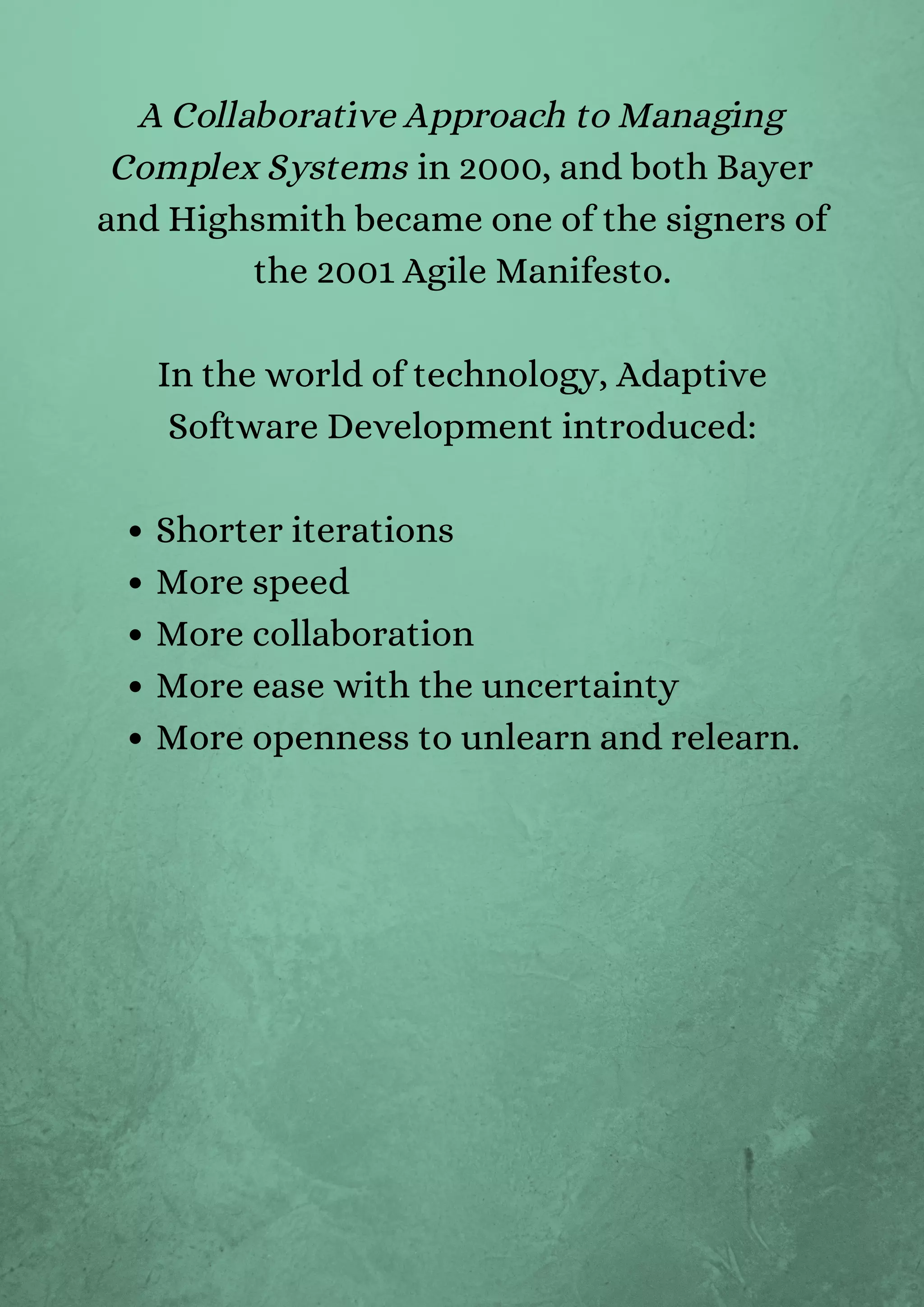 Shorter iterations
More speed
More collaboration
More ease with the uncertainty
More openness to unlearn and relearn.
A Collaborative Approach to Managing
Complex Systems in 2000, and both Bayer
and Highsmith became one of the signers of
the 2001 Agile Manifesto.


In the world of technology, Adaptive
Software Development introduced:




 