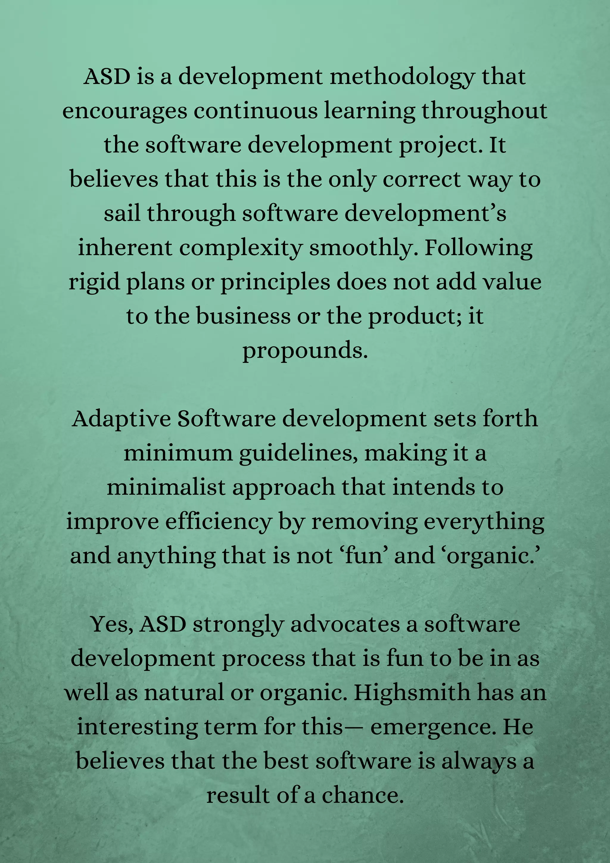 ASD is a development methodology that
encourages continuous learning throughout
the software development project. It
believes that this is the only correct way to
sail through software development’s
inherent complexity smoothly. Following
rigid plans or principles does not add value
to the business or the product; it
propounds.


Adaptive Software development sets forth
minimum guidelines, making it a
minimalist approach that intends to
improve efficiency by removing everything
and anything that is not ‘fun’ and ‘organic.’


Yes, ASD strongly advocates a software
development process that is fun to be in as
well as natural or organic. Highsmith has an
interesting term for this— emergence. He
believes that the best software is always a
result of a chance.


 