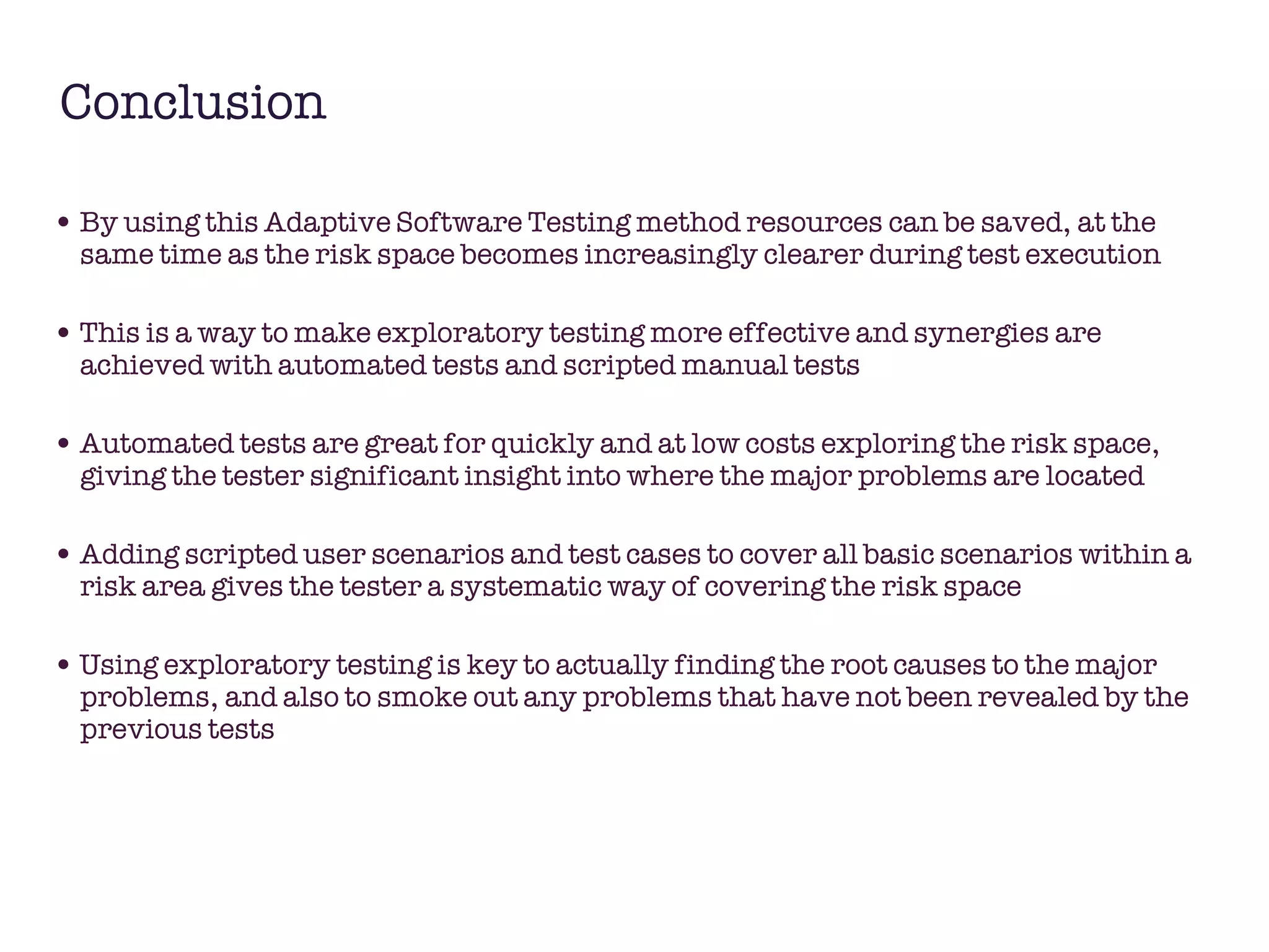 Conclusion By using this Adaptive Software Testing method resources can be saved, at the same time as the risk space becomes increasingly clearer during test execution This is a way to make exploratory testing more effective and synergies are achieved with automated tests and scripted manual tests Automated tests are great for quickly and at low costs exploring the risk space, giving the tester significant insight into where the major problems are located Adding scripted user scenarios and test cases to cover all basic scenarios within a risk area gives the tester a systematic way of covering the risk space Using exploratory testing is key to actually finding the root causes to the major problems, and also to smoke out any problems that have not been revealed by the previous tests  