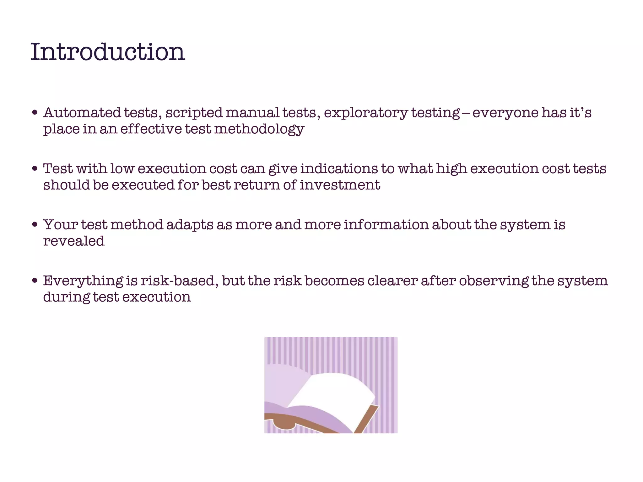 Introduction Automated tests, scripted manual tests, exploratory testing – everyone has it’s place in an effective test methodology  Test with low execution cost can give indications to what high execution cost tests should be executed for best return of investment Your test method adapts as more and more information about the system is revealed  Everything is risk-based, but the risk becomes clearer after observing the system during test execution 