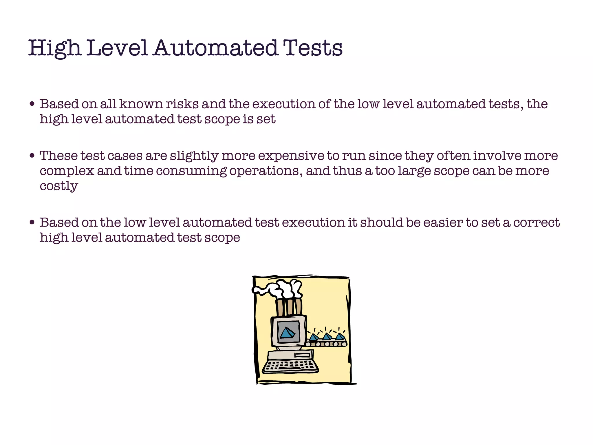 High Level Automated Tests Based on all known risks and the execution of the low level automated tests, the high level automated test scope is set These test cases are slightly more expensive to run since they often involve more complex and time consuming operations, and thus a too large scope can be more costly Based on the low level automated test execution it should be easier to set a correct high level automated test scope  