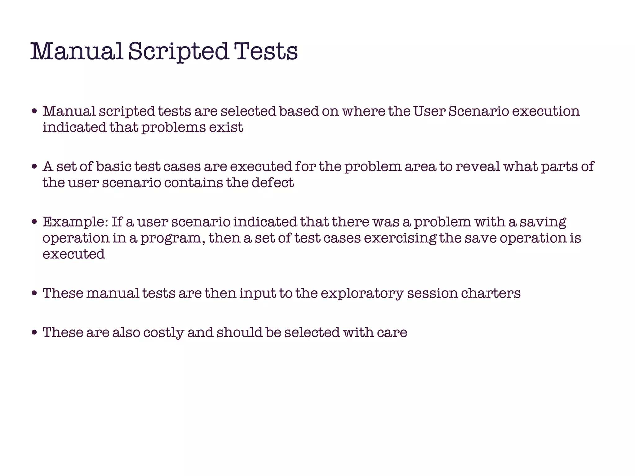 Manual Scripted Tests Manual scripted tests are selected based on where the User Scenario execution indicated that problems exist A set of basic test cases are executed for the problem area to reveal what parts of the user scenario contains the defect Example: If a user scenario indicated that there was a problem with a saving operation in a program, then a set of test cases exercising the save operation is executed  These manual tests are then input to the exploratory session charters These are also costly and should be selected with care 