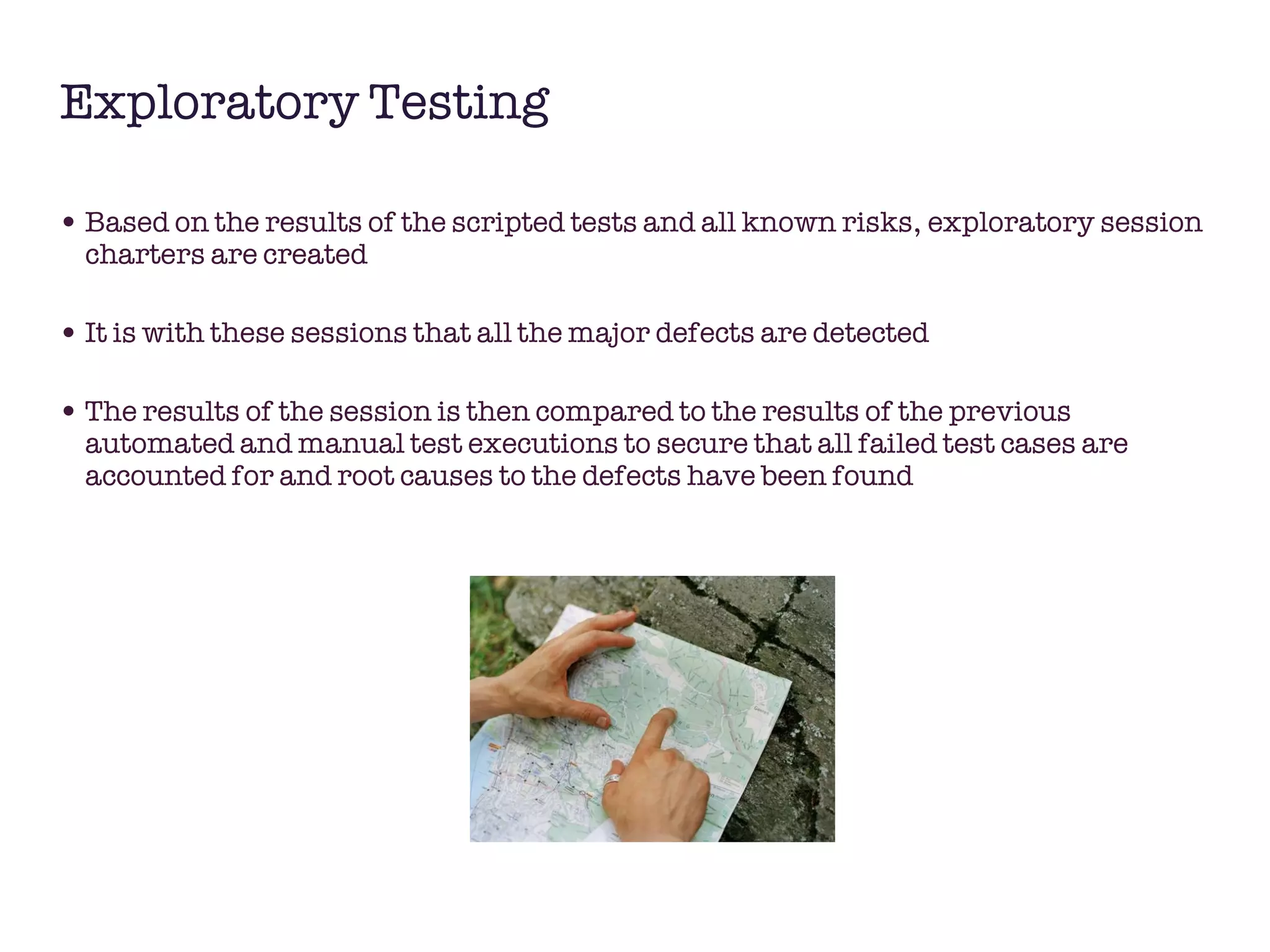 Exploratory Testing Based on the results of the scripted tests and all known risks, exploratory session charters are created It is with these sessions that all the major defects are detected The results of the session is then compared to the results of the previous automated and manual test executions to secure that all failed test cases are accounted for and root causes to the defects have been found 