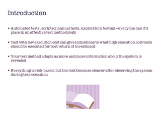 Introduction Automated tests, scripted manual tests, exploratory testing – everyone has it’s place in an effective test methodology  Test with low execution cost can give indications to what high execution cost tests should be executed for best return of investment Your test method adapts as more and more information about the system is revealed  Everything is risk-based, but the risk becomes clearer after observing the system during test execution 