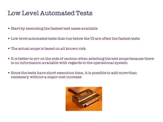 Low Level Automated Tests Start by executing the fastest test cases available  Low level automated tests that run below the UI are often the fastest tests The actual scope is based on all known risk It is better to err on the side of caution when selecting the test scope because there is no information available with regards to the operational system Since the tests have short execution time, it is possible to add more than necessary without a major cost increase 