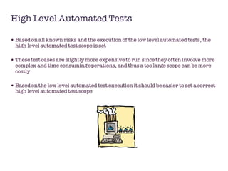 High Level Automated Tests Based on all known risks and the execution of the low level automated tests, the high level automated test scope is set These test cases are slightly more expensive to run since they often involve more complex and time consuming operations, and thus a too large scope can be more costly Based on the low level automated test execution it should be easier to set a correct high level automated test scope  