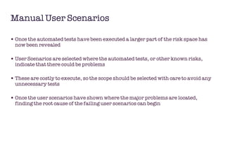 Manual User Scenarios Once the automated tests have been executed a larger part of the risk space has now been revealed User Scenarios are selected where the automated tests, or other known risks, indicate that there could be problems These are costly to execute, so the scope should be selected with care to avoid any unnecessary tests Once the user scenarios have shown where the major problems are located, finding the root cause of the failing user scenarios can begin 