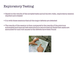 Exploratory Testing Based on the results of the scripted tests and all known risks, exploratory session charters are created It is with these sessions that all the major defects are detected The results of the session is then compared to the results of the previous automated and manual test executions to secure that all failed test cases are accounted for and root causes to the defects have been found 