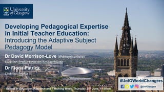 Developing Pedagogical Expertise
in Initial Teacher Education:
Introducing the Adaptive Subject
Pedagogy Model
Dr David Morrison-Love (@dmorrisonlove)
Click for: Profile LinkedIn ResearchGate
Dr Fiona Patrick
Click for: Profile
.
#UofGWorldChangers
@UofGlasgow
School of Education Research and Teaching Week, Thursday 25th June, 11.00am
 