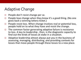 Adaptive Change
◻ People don’t resist change per se.
◻ People love change when they know it’s a good thing. (No one
gives back a winning lottery ticket.)
◻ People resist loss. When change involves real or potential loss,
people hold on to what they have and resist the change.
◻ The common factor generating adaptive failure is resistance
to loss. A key to leadership , then, is the diagnostic capacity to
find out the kinds of losses at stake in a situation.
◻ Adaptive leadership almost always put you in the business of
assessing, managing, distributing, and providing contexts for
losses that move people through these losses to a new place.
 