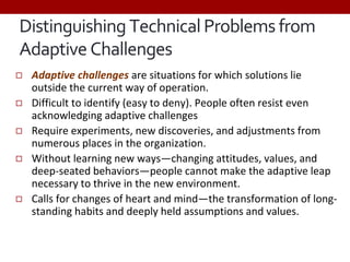 ◻ Adaptive challenges are situations for which solutions lie
outside the current way of operation.
◻ Difficult to identify (easy to deny). People often resist even
acknowledging adaptive challenges
◻ Require experiments, new discoveries, and adjustments from
numerous places in the organization.
◻ Without learning new ways—changing attitudes, values, and
deep-seated behaviors—people cannot make the adaptive leap
necessary to thrive in the new environment.
◻ Calls for changes of heart and mind—the transformation of long-
standing habits and deeply held assumptions and values.
Distinguishing Technical Problems from
Adaptive Challenges
 