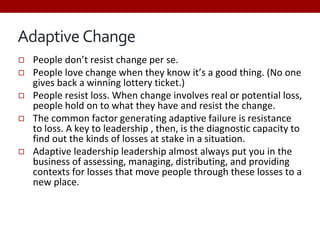 Adaptive Change
◻ People don’t resist change per se.
◻ People love change when they know it’s a good thing. (No one
gives back a winning lottery ticket.)
◻ People resist loss. When change involves real or potential loss,
people hold on to what they have and resist the change.
◻ The common factor generating adaptive failure is resistance
to loss. A key to leadership , then, is the diagnostic capacity to
find out the kinds of losses at stake in a situation.
◻ Adaptive leadership leadership almost always put you in the
business of assessing, managing, distributing, and providing
contexts for losses that move people through these losses to a
new place.
 