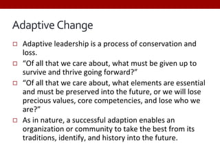Adaptive Change
◻ Adaptive leadership is a process of conservation and
loss.
◻ “Of all that we care about, what must be given up to
survive and thrive going forward?”
◻ “Of all that we care about, what elements are essential
and must be preserved into the future, or we will lose
precious values, core competencies, and lose who we
are?”
◻ As in nature, a successful adaption enables an
organization or community to take the best from its
traditions, identify, and history into the future.
 