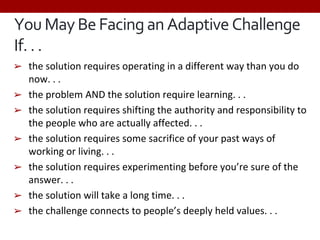 YouMayBe FacinganAdaptive Challenge
If.. .
➢ the solution requires operating in a different way than you do
now. . .
➢ the problem AND the solution require learning. . .
➢ the solution requires shifting the authority and responsibility to
the people who are actually affected. . .
➢ the solution requires some sacrifice of your past ways of
working or living. . .
➢ the solution requires experimenting before you’re sure of the
answer. . .
➢ the solution will take a long time. . .
➢ the challenge connects to people’s deeply held values. . .
 