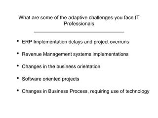 What are some of the adaptive challenges you face IT
Professionals
________________________________
• ERP Implementation delays and project overruns
• Revenue Management systems implementations
• Changes in the business orientation
• Software oriented projects
• Changes in Business Process, requiring use of technology
 