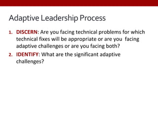 Adaptive Leadership Process
1. DISCERN: Are you facing technical problems for which
technical fixes will be appropriate or are you facing
adaptive challenges or are you facing both?
2. IDENTIFY: What are the significant adaptive
challenges?
 