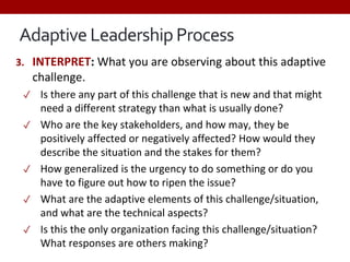 Adaptive Leadership Process
3. INTERPRET: What you are observing about this adaptive
challenge.
✓ Is there any part of this challenge that is new and that might
need a different strategy than what is usually done?
✓ Who are the key stakeholders, and how may, they be
positively affected or negatively affected? How would they
describe the situation and the stakes for them?
✓ How generalized is the urgency to do something or do you
have to figure out how to ripen the issue?
✓ What are the adaptive elements of this challenge/situation,
and what are the technical aspects?
✓ Is this the only organization facing this challenge/situation?
What responses are others making?
 