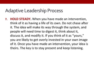Adaptive Leadership Process
7. HOLD STEADY. When you have made an intervention,
think of it as having a life of its own. Do not chase after
it. The idea will make its way through the system, and
people will need time to digest it, think about it,
discuss it, and modify it. If you think of it as “yours,”
you are likely to get overly invested in your own image
of it. Once you have made an intervention, your idea is
theirs. The key is to stay present and keep listening.
 