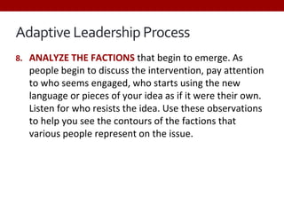 Adaptive Leadership Process
8. ANALYZE THE FACTIONS that begin to emerge. As
people begin to discuss the intervention, pay attention
to who seems engaged, who starts using the new
language or pieces of your idea as if it were their own.
Listen for who resists the idea. Use these observations
to help you see the contours of the factions that
various people represent on the issue.
 