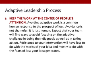 Adaptive Leadership Process
9. KEEP THE WORK AT THE CENTER OF PEOPLE’S
ATTENTION. Avoiding adaptive work is a common
human response to the prospect of loss. Avoidance is
not shameful; it is just human. Expect that your team
will find ways to avoid focusing on the adaptive
challenge in doing their diagnosis as well as in taking
action. Resistance to your intervention will have less to
do with the merits of your idea and mostly to do with
the fears of loss your idea generates.
 