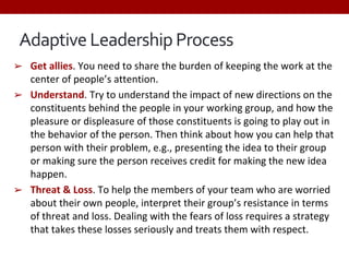 Adaptive Leadership Process
➢ Get allies. You need to share the burden of keeping the work at the
center of people’s attention.
➢ Understand. Try to understand the impact of new directions on the
constituents behind the people in your working group, and how the
pleasure or displeasure of those constituents is going to play out in
the behavior of the person. Then think about how you can help that
person with their problem, e.g., presenting the idea to their group
or making sure the person receives credit for making the new idea
happen.
➢ Threat & Loss. To help the members of your team who are worried
about their own people, interpret their group’s resistance in terms
of threat and loss. Dealing with the fears of loss requires a strategy
that takes these losses seriously and treats them with respect.
 