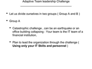 Adaptive Team leadership Challenge
________________________________
• Let us divide ourselves in two groups ( Group A and B )
• Group A
• Catastrophic challenge , can be an earthquake or an
office building collapsing : Your team is the IT team of a
financial institution,
• Plan to lead the organization through the challenge (
Using only your IT Skills and personnel )
 